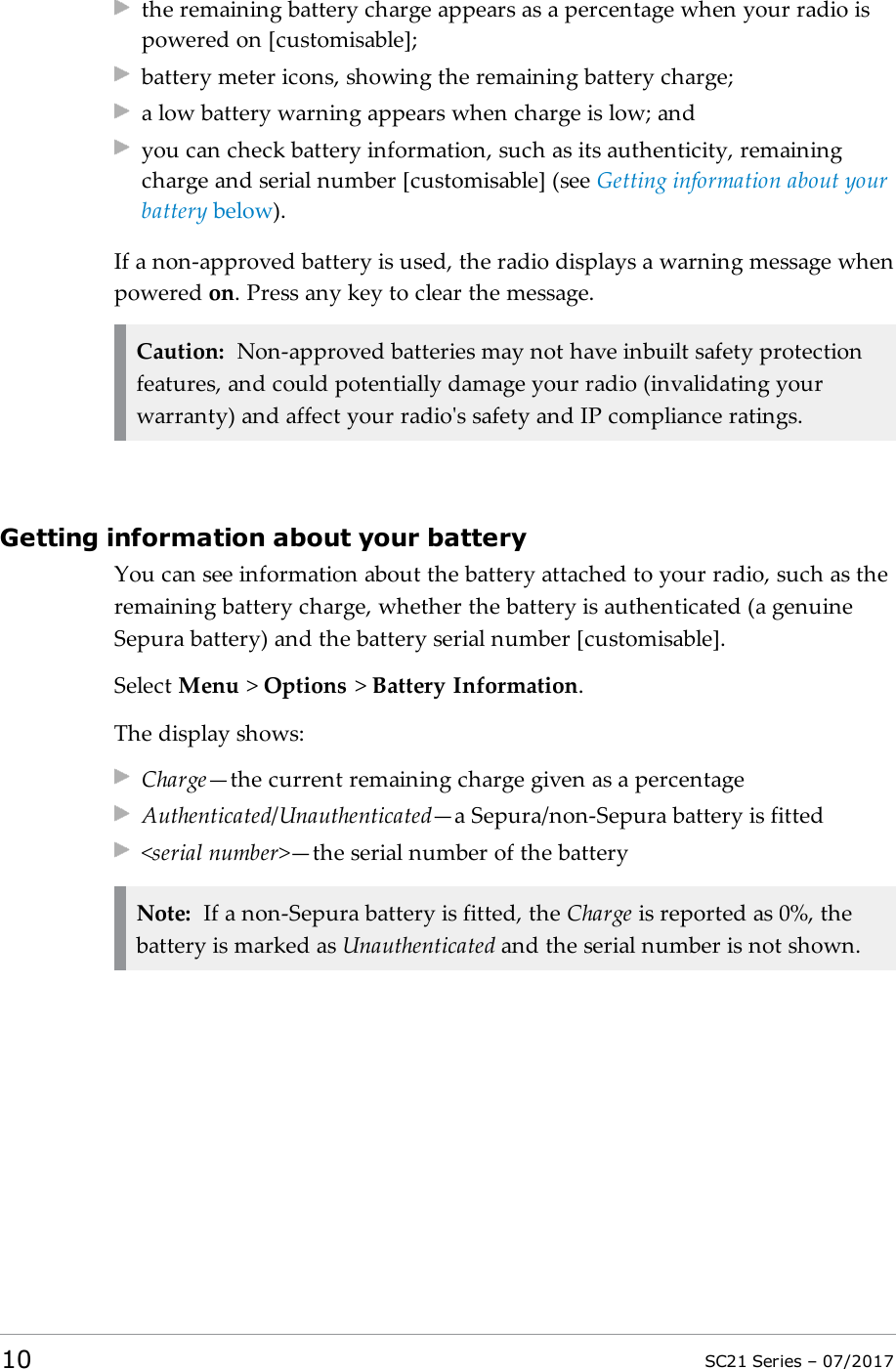 the remaining battery charge appears as a percentage when your radio ispowered on [customisable];battery meter icons, showing the remaining battery charge;a low battery warning appears when charge is low; andyou can check battery information, such as its authenticity, remainingcharge and serial number [customisable] (see Getting information about yourbattery below).If a non-approved battery is used, the radio displays a warning message whenpowered on. Press any key to clear the message.Caution: Non-approved batteries may not have inbuilt safety protectionfeatures, and could potentially damage your radio (invalidating yourwarranty) and affect your radio&apos;s safety and IP compliance ratings.Getting information about your batteryYou can see information about the battery attached to your radio, such as theremaining battery charge, whether the battery is authenticated (a genuineSepura battery) and the battery serial number [customisable].Select Menu &gt;Options &gt;Battery Information.The display shows:Charge—the current remaining charge given as a percentageAuthenticated/Unauthenticated—a Sepura/non-Sepura battery is fitted&lt;serial number&gt;—the serial number of the batteryNote: If a non-Sepura battery is fitted, the Charge is reported as 0%, thebattery is marked as Unauthenticated and the serial number is not shown.10 SC21 Series – 07/2017
