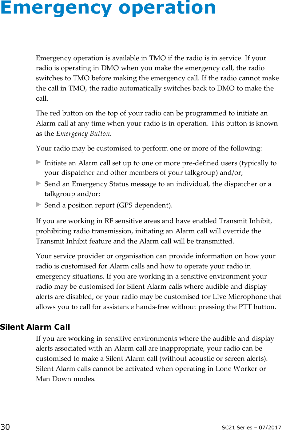 Emergency operationEmergency operation is available in TMO if the radio is in service. If yourradio is operating in DMO when you make the emergency call, the radioswitches to TMO before making the emergency call. If the radio cannot makethe call in TMO, the radio automatically switches back to DMO to make thecall.The red button on the top of your radio can be programmed to initiate anAlarm call at any time when your radio is in operation. This button is knownas the Emergency Button.Your radio may be customised to perform one or more of the following:Initiate an Alarm call set up to one or more pre-defined users (typically toyour dispatcher and other members of your talkgroup) and/or;Send an Emergency Status message to an individual, the dispatcher or atalkgroup and/or;Send a position report (GPS dependent).If you are working in RF sensitive areas and have enabled Transmit Inhibit,prohibiting radio transmission, initiating an Alarm call will override theTransmit Inhibit feature and the Alarm call will be transmitted.Your service provider or organisation can provide information on how yourradio is customised for Alarm calls and how to operate your radio inemergency situations. If you are working in a sensitive environment yourradio may be customised for Silent Alarm calls where audible and displayalerts are disabled, or your radio may be customised for Live Microphone thatallows you to call for assistance hands-free without pressing the PTT button.Silent Alarm CallIf you are working in sensitive environments where the audible and displayalerts associated with an Alarm call are inappropriate, your radio can becustomised to make a Silent Alarm call (without acoustic or screen alerts).Silent Alarm calls cannot be activated when operating in Lone Worker orMan Down modes.30 SC21 Series – 07/2017