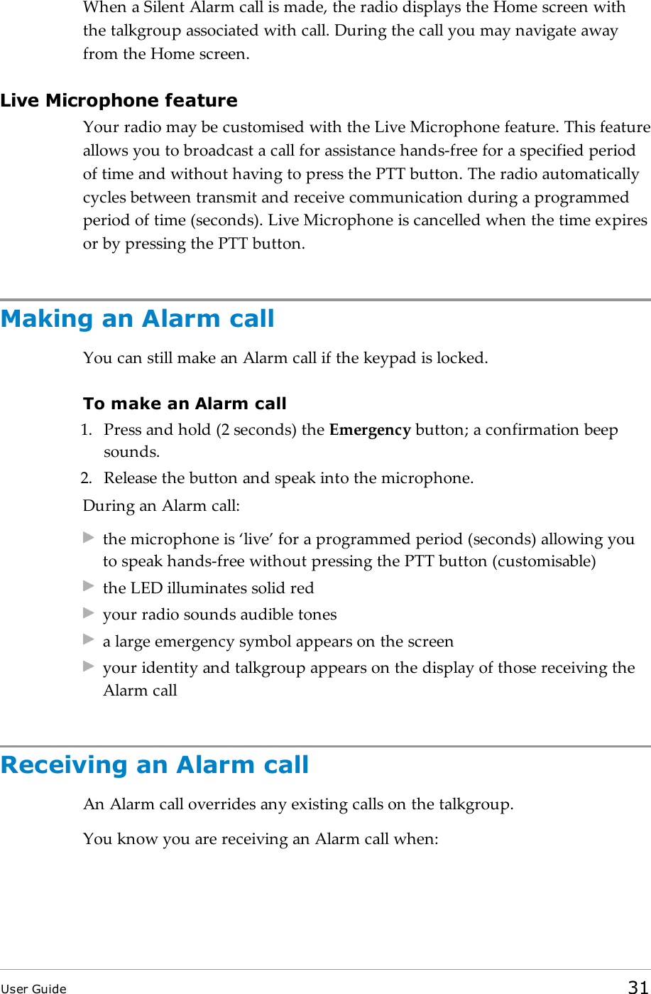 When a Silent Alarm call is made, the radio displays the Home screen withthe talkgroup associated with call. During the call you may navigate awayfrom the Home screen.Live Microphone featureYour radio may be customised with the Live Microphone feature. This featureallows you to broadcast a call for assistance hands-free for a specified periodof time and without having to press the PTT button. The radio automaticallycycles between transmit and receive communication during a programmedperiod of time (seconds). Live Microphone is cancelled when the time expiresor by pressing the PTT button.Making an Alarm callYou can still make an Alarm call if the keypad is locked.To make an Alarm call1. Press and hold (2 seconds) the Emergency button; a confirmation beepsounds.2. Release the button and speak into the microphone.During an Alarm call:the microphone is ‘live’ for a programmed period (seconds) allowing youto speak hands-free without pressing the PTT button (customisable)the LED illuminates solid redyour radio sounds audible tonesa large emergency symbol appears on the screenyour identity and talkgroup appears on the display of those receiving theAlarm callReceiving an Alarm callAn Alarm call overrides any existing calls on the talkgroup.You know you are receiving an Alarm call when:User Guide 31