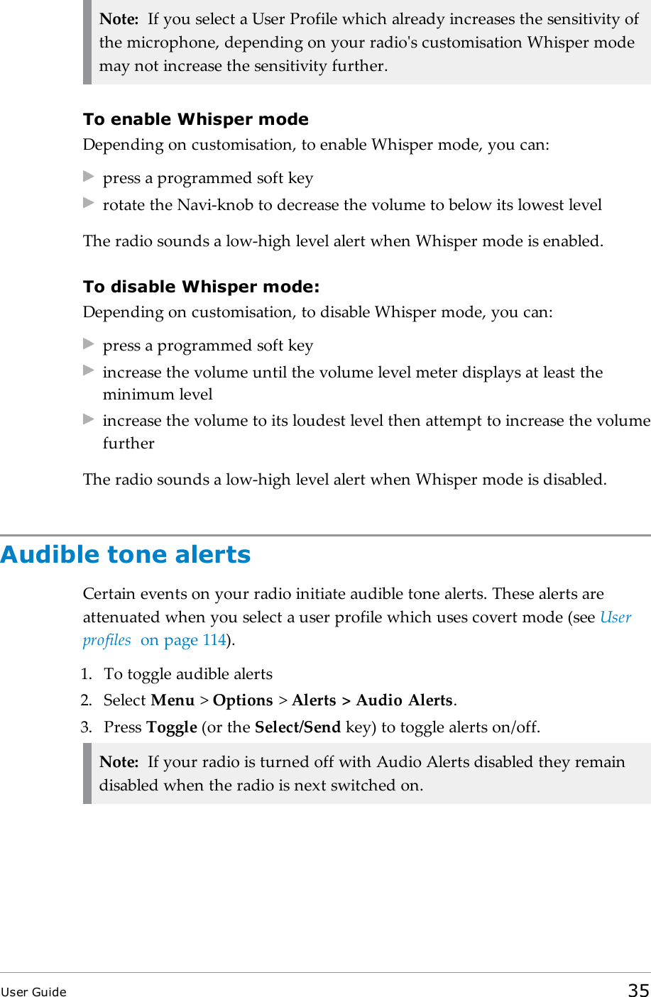 Note: If you select a User Profile which already increases the sensitivity ofthe microphone, depending on your radio&apos;s customisation Whisper modemay not increase the sensitivity further.To enable Whisper modeDepending on customisation, to enable Whisper mode, you can:press a programmed soft keyrotate the Navi-knob to decrease the volume to below its lowest levelThe radio sounds a low-high level alert when Whisper mode is enabled.To disable Whisper mode:Depending on customisation, to disable Whisper mode, you can:press a programmed soft keyincrease the volume until the volume level meter displays at least theminimum levelincrease the volume to its loudest level then attempt to increase the volumefurtherThe radio sounds a low-high level alert when Whisper mode is disabled.Audible tone alertsCertain events on your radio initiate audible tone alerts. These alerts areattenuated when you select a user profile which uses covert mode (see Userprofiles on page114).1. To toggle audible alerts2. Select Menu &gt;Options &gt;Alerts &gt; Audio Alerts.3. Press Toggle (or the Select/Send key) to toggle alerts on/off.Note: If your radio is turned off with Audio Alerts disabled they remaindisabled when the radio is next switched on.User Guide 35