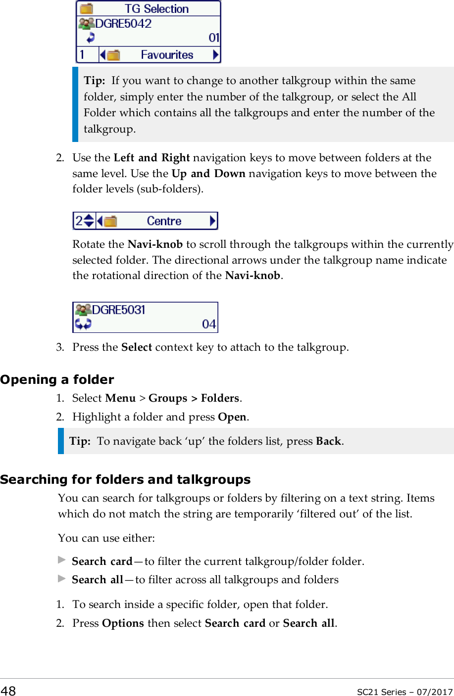 Tip: If you want to change to another talkgroup within the samefolder, simply enter the number of the talkgroup, or select the AllFolder which contains all the talkgroups and enter the number of thetalkgroup.2. Use the Left and Right navigation keys to move between folders at thesame level. Use the Up and Down navigation keys to move between thefolder levels (sub-folders).Rotate the Navi-knob to scroll through the talkgroups within the currentlyselected folder. The directional arrows under the talkgroup name indicatethe rotational direction of the Navi-knob.3. Press the Select context key to attach to the talkgroup.Opening a folder1. Select Menu &gt;Groups &gt; Folders.2. Highlight a folder and press Open.Tip: To navigate back ‘up’ the folders list, press Back.Searching for folders and talkgroupsYou can search for talkgroups or folders by filtering on a text string. Itemswhich do not match the string are temporarily ‘filtered out’ of the list.You can use either:Search card—to filter the current talkgroup/folder folder.Search all—to filter across all talkgroups and folders1. To search inside a specific folder, open that folder.2. Press Options then select Search card or Search all.48 SC21 Series – 07/2017