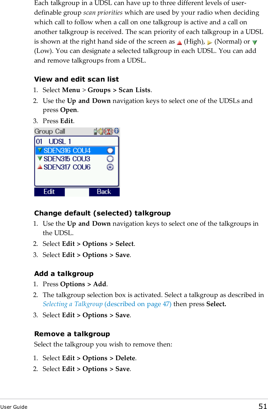 Each talkgroup in a UDSL can have up to three different levels of user-definable group scan priorities which are used by your radio when decidingwhich call to follow when a call on one talkgroup is active and a call onanother talkgroup is received. The scan priority of each talkgroup in a UDSLis shown at the right hand side of the screen as (High), (Normal) or(Low). You can designate a selected talkgroup in each UDSL. You can addand remove talkgroups from a UDSL.View and edit scan list1. Select Menu &gt;Groups &gt; Scan Lists.2. Use the Up and Down navigation keys to select one of the UDSLs andpress Open.3. Press Edit.Change default (selected) talkgroup1. Use the Up and Down navigation keys to select one of the talkgroups inthe UDSL.2. Select Edit &gt; Options &gt; Select.3. Select Edit &gt; Options &gt; Save.Add a talkgroup1. Press Options &gt; Add.2. The talkgroup selection box is activated. Select a talkgroup as described inSelecting a Talkgroup (described on page47) then press Select.3. Select Edit &gt; Options &gt; Save.Remove a talkgroupSelect the talkgroup you wish to remove then:1. Select Edit &gt; Options &gt; Delete.2. Select Edit &gt; Options &gt; Save.User Guide 51