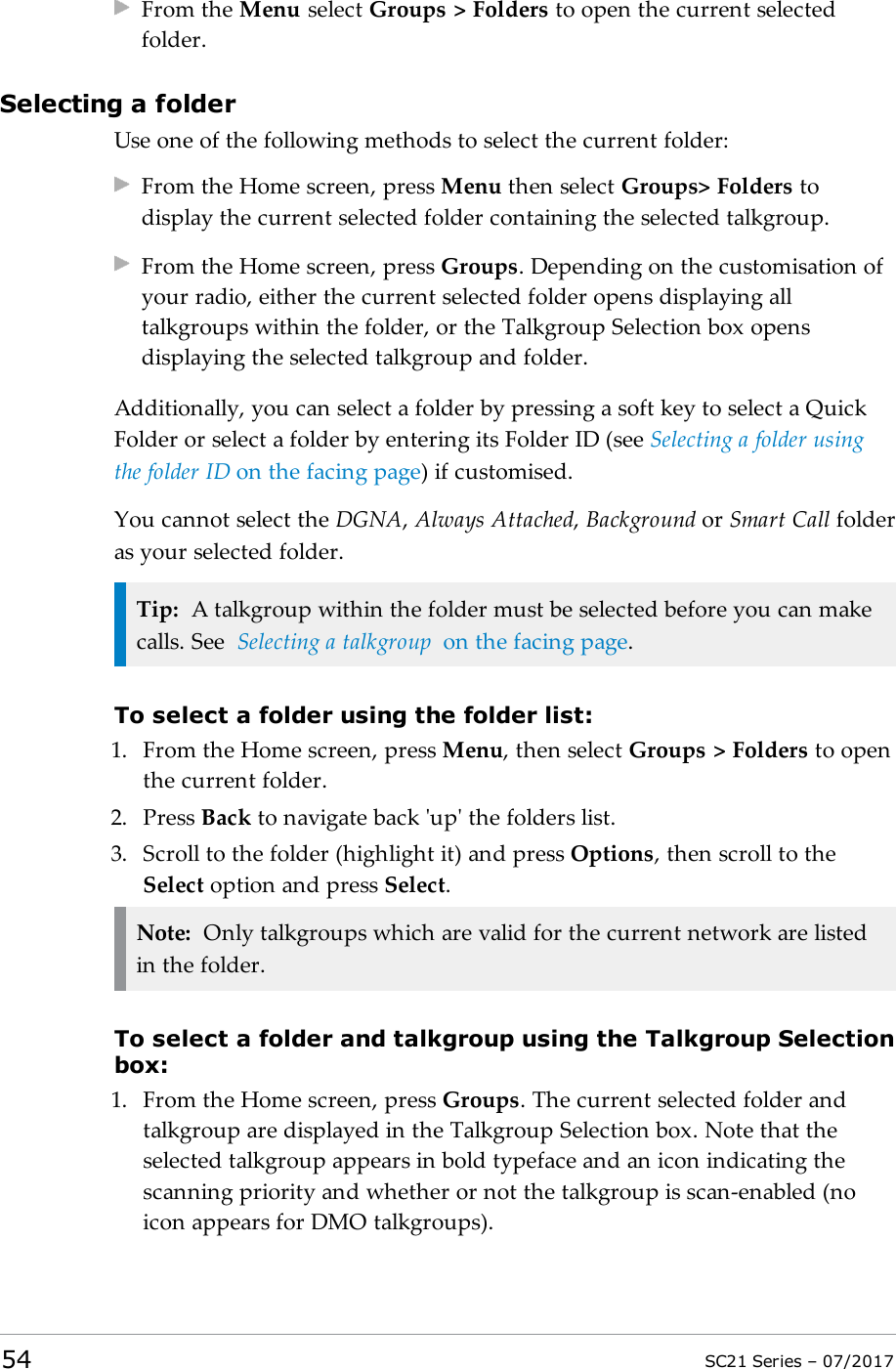 From the Menu select Groups &gt; Folders to open the current selectedfolder.Selecting a folderUse one of the following methods to select the current folder:From the Home screen, press Menu then select Groups&gt; Folders todisplay the current selected folder containing the selected talkgroup.From the Home screen, press Groups. Depending on the customisation ofyour radio, either the current selected folder opens displaying alltalkgroups within the folder, or the Talkgroup Selection box opensdisplaying the selected talkgroup and folder.Additionally, you can select a folder by pressing a soft key to select a QuickFolder or select a folder by entering its Folder ID (see Selecting a folder usingthe folder ID on the facing page) if customised.You cannot select the DGNA,Always Attached,Background or Smart Call folderas your selected folder.Tip: A talkgroup within the folder must be selected before you can makecalls. See Selecting a talkgroup on the facing page.To select a folder using the folder list:1. From the Home screen, press Menu, then select Groups &gt; Folders to openthe current folder.2. Press Back to navigate back &apos;up&apos; the folders list.3. Scroll to the folder (highlight it) and press Options, then scroll to theSelect option and press Select.Note: Only talkgroups which are valid for the current network are listedin the folder.To select a folder and talkgroup using the Talkgroup Selectionbox:1. From the Home screen, press Groups. The current selected folder andtalkgroup are displayed in the Talkgroup Selection box. Note that theselected talkgroup appears in bold typeface and an icon indicating thescanning priority and whether or not the talkgroup is scan-enabled (noicon appears for DMO talkgroups).54 SC21 Series – 07/2017