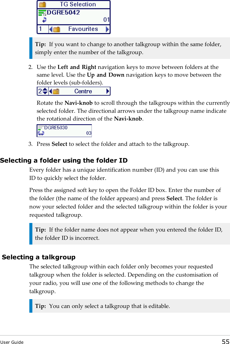 Tip: If you want to change to another talkgroup within the same folder,simply enter the number of the talkgroup.2. Use the Left and Right navigation keys to move between folders at thesame level. Use the Up and Down navigation keys to move between thefolder levels (sub-folders).Rotate the Navi-knob to scroll through the talkgroups within the currentlyselected folder. The directional arrows under the talkgroup name indicatethe rotational direction of the Navi-knob.3. Press Select to select the folder and attach to the talkgroup.Selecting a folder using the folder IDEvery folder has a unique identification number (ID) and you can use thisIDto quickly select the folder.Press the assigned soft key to open the Folder ID box. Enter the number ofthe folder (the name of the folder appears) and press Select. The folder isnow your selected folder and the selected talkgroup within the folder is yourrequested talkgroup.Tip: If the folder name does not appear when you entered the folder ID,the folder ID is incorrect.Selecting a talkgroupThe selected talkgroup within each folder only becomes your requestedtalkgroup when the folder is selected. Depending on the customisation ofyour radio, you will use one of the following methods to change thetalkgroup.Tip: You can only select a talkgroup that is editable.User Guide 55