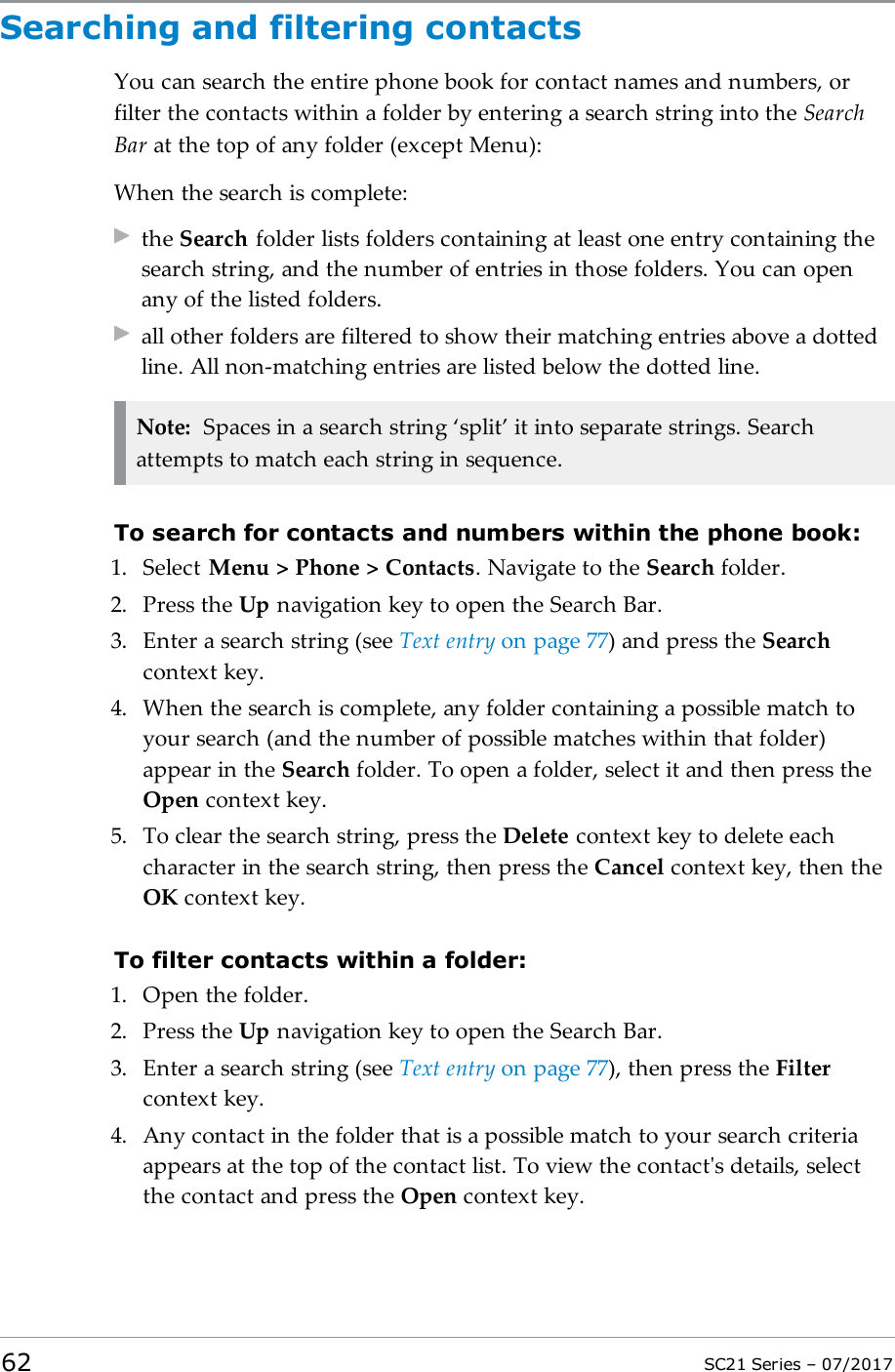 Searching and filtering contactsYou can search the entire phone book for contact names and numbers, orfilter the contacts within a folder by entering a search string into the SearchBar at the top of any folder (except Menu):When the search is complete:the Search folder lists folders containing at least one entry containing thesearch string, and the number of entries in those folders. You can openany of the listed folders.all other folders are filtered to show their matching entries above a dottedline. All non-matching entries are listed below the dotted line.Note: Spaces in a search string ‘split’ it into separate strings. Searchattempts to match each string in sequence.To search for contacts and numbers within the phone book:1. Select Menu &gt; Phone &gt; Contacts. Navigate to the Search folder.2. Press the Up navigation key to open the Search Bar.3. Enter a search string (see Text entry on page77) and press the Searchcontext key.4. When the search is complete, any folder containing a possible match toyour search (and the number of possible matches within that folder)appear in the Search folder. To open a folder, select it and then press theOpen context key.5. To clear the search string, press the Delete context key to delete eachcharacter in the search string, then press the Cancel context key, then theOK context key.To filter contacts within a folder:1. Open the folder.2. Press the Up navigation key to open the Search Bar.3. Enter a search string (see Text entry on page77), then press the Filtercontext key.4. Any contact in the folder that is a possible match to your search criteriaappears at the top of the contact list. To view the contact&apos;s details, selectthe contact and press the Open context key.62 SC21 Series – 07/2017