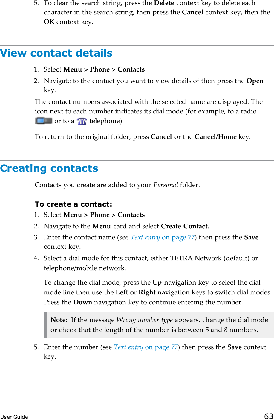 5. To clear the search string, press the Delete context key to delete eachcharacter in the search string, then press the Cancel context key, then theOK context key.View contact details1. Select Menu &gt; Phone &gt; Contacts.2. Navigate to the contact you want to view details of then press the Openkey.The contact numbers associated with the selected name are displayed. Theicon next to each number indicates its dial mode (for example, to a radioor to a telephone).To return to the original folder, press Cancel or the Cancel/Home key.Creating contactsContacts you create are added to your Personal folder.To create a contact:1. Select Menu &gt; Phone &gt; Contacts.2. Navigate to the Menu card and select Create Contact.3. Enter the contact name (see Text entry on page77) then press the Savecontext key.4. Select a dial mode for this contact, either TETRA Network (default) ortelephone/mobile network.To change the dial mode, press the Up navigation key to select the dialmode line then use the Left or Right navigation keys to switch dial modes.Press the Down navigation key to continue entering the number.Note: If the message Wrong number type appears, change the dial modeor check that the length of the number is between 5 and 8 numbers.5. Enter the number (see Text entry on page77) then press the Save contextkey.User Guide 63