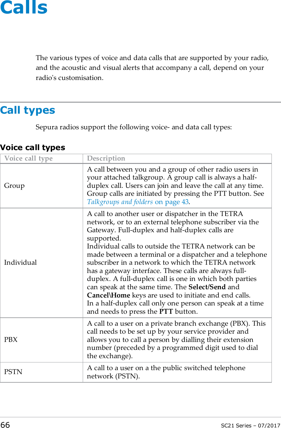 CallsThe various types of voice and data calls that are supported by your radio,and the acoustic and visual alerts that accompany a call, depend on yourradio&apos;s customisation.Call typesSepura radios support the following voice- and data call types:Voice call typesVoice call type DescriptionGroupA call between you and a group of other radio users inyour attached talkgroup. A group call is always a half-duplex call. Users can join and leave the call at any time.Group calls are initiated by pressing the PTT button. SeeTalkgroups and folders on page43.IndividualA call to another user or dispatcher in the TETRAnetwork, or to an external telephone subscriber via theGateway. Full-duplex and half-duplex calls aresupported.Individual calls to outside the TETRA network can bemade between a terminal or a dispatcher and a telephonesubscriber in a network to which the TETRA networkhas a gateway interface. These calls are always full-duplex. A full-duplex call is one in which both partiescan speak at the same time. The Select/Send andCancel\Home keys are used to initiate and end calls.In a half-duplex call only one person can speak at a timeand needs to press the PTT button.PBXA call to a user on a private branch exchange (PBX). Thiscall needs to be set up by your service provider andallows you to call a person by dialling their extensionnumber (preceded by a programmed digit used to dialthe exchange).PSTN A call to a user on a the public switched telephonenetwork (PSTN).66 SC21 Series – 07/2017