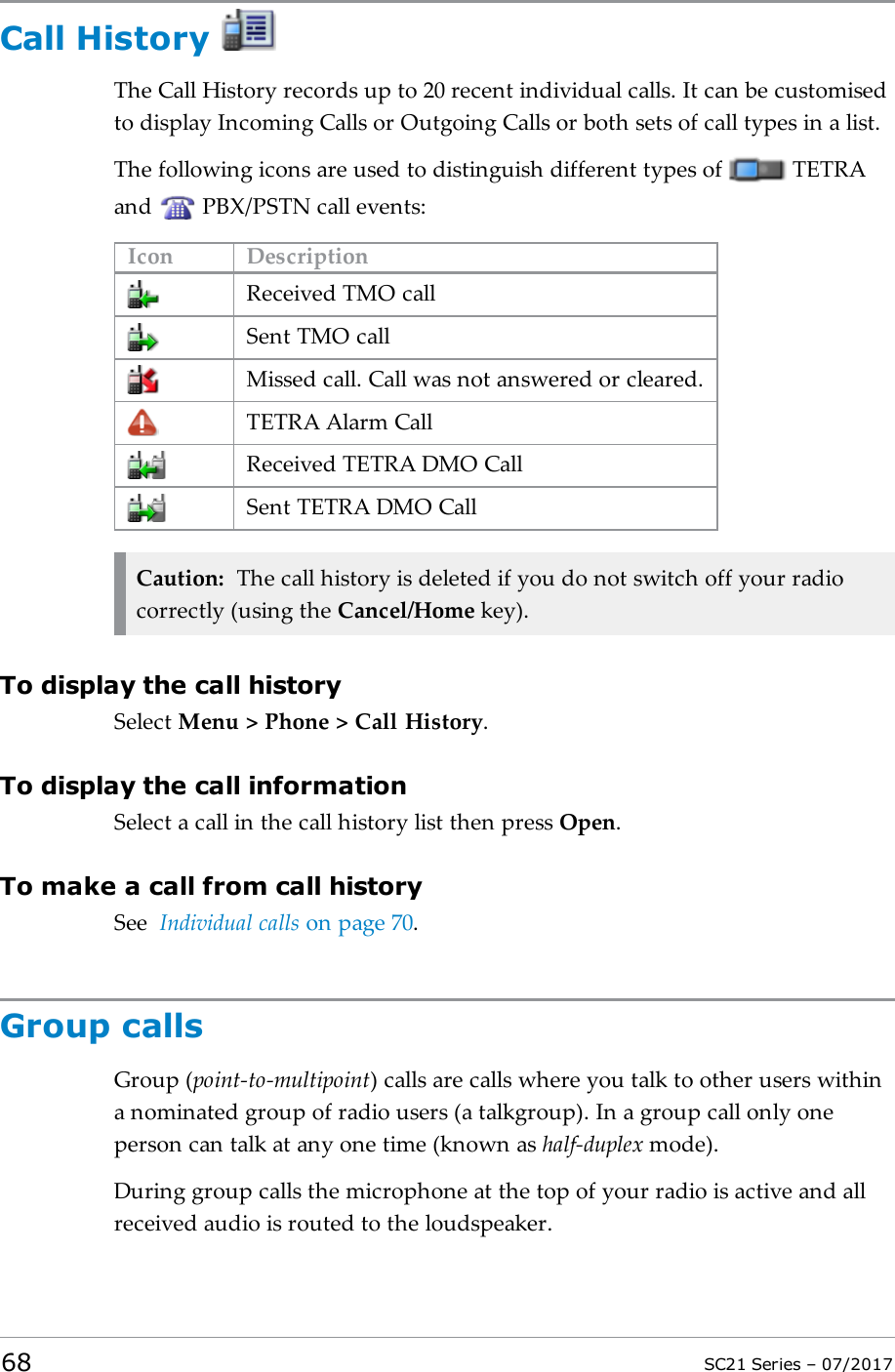 Call HistoryThe Call History records up to 20 recent individual calls. It can be customisedto display Incoming Calls or Outgoing Calls or both sets of call types in a list.The following icons are used to distinguish different types of TETRAand PBX/PSTN call events:Icon DescriptionReceived TMO callSent TMO callMissed call. Call was not answered or cleared.TETRA Alarm CallReceived TETRA DMO CallSent TETRA DMO CallCaution: The call history is deleted if you do not switch off your radiocorrectly (using the Cancel/Home key).To display the call historySelect Menu &gt; Phone &gt; Call History.To display the call informationSelect a call in the call history list then press Open.To make a call from call historySee Individual calls on page70.Group callsGroup (point-to-multipoint) calls are calls where you talk to other users withina nominated group of radio users (a talkgroup). In a group call only oneperson can talk at any one time (known as half-duplex mode).During group calls the microphone at the top of your radio is active and allreceived audio is routed to the loudspeaker.68 SC21 Series – 07/2017