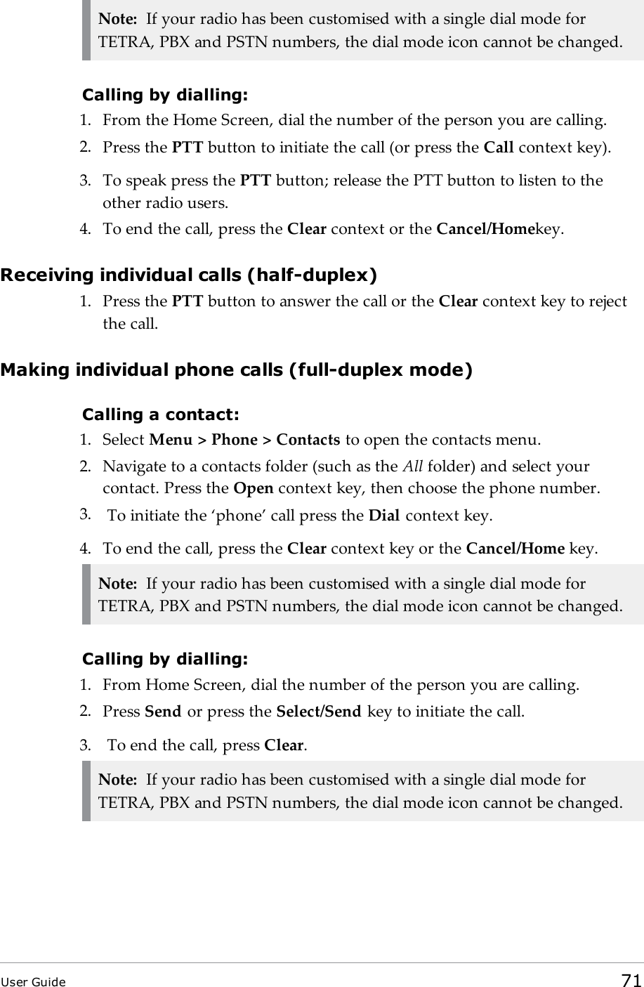Note: If your radio has been customised with a single dial mode forTETRA, PBX and PSTN numbers, the dial mode icon cannot be changed.Calling by dialling:1. From the Home Screen, dial the number of the person you are calling.2. Press the PTT button to initiate the call (or press the Call context key).3. To speak press the PTT button; release the PTT button to listen to theother radio users.4. To end the call, press the Clear context or the Cancel/Homekey.Receiving individual calls (half-duplex)1. Press the PTT button to answer the call or the Clear context key to rejectthe call.Making individual phone calls (full-duplex mode)Calling a contact:1. Select Menu &gt; Phone &gt; Contacts to open the contacts menu.2. Navigate to a contacts folder (such as the All folder) and select yourcontact. Press the Open context key, then choose the phone number.3. To initiate the ‘phone’ call press the Dial context key.4. To end the call, press the Clear context key or the Cancel/Home key.Note: If your radio has been customised with a single dial mode forTETRA, PBX and PSTN numbers, the dial mode icon cannot be changed.Calling by dialling:1. From Home Screen, dial the number of the person you are calling.2. Press Send or press the Select/Send key to initiate the call.3. To end the call, press Clear.Note: If your radio has been customised with a single dial mode forTETRA, PBX and PSTN numbers, the dial mode icon cannot be changed.User Guide 71