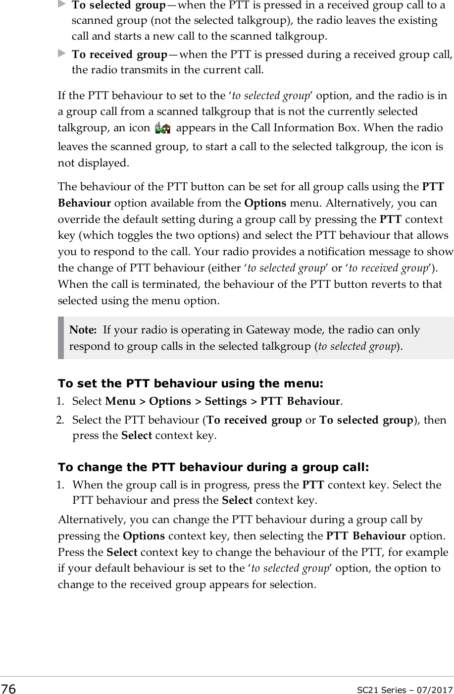 To selected group—when the PTT is pressed in a received group call to ascanned group (not the selected talkgroup), the radio leaves the existingcall and starts a new call to the scanned talkgroup.To received group—when the PTT is pressed during a received group call,the radio transmits in the current call.If the PTT behaviour to set to the ‘to selected group’ option, and the radio is ina group call from a scanned talkgroup that is not the currently selectedtalkgroup, an icon appears in the Call Information Box. When the radioleaves the scanned group, to start a call to the selected talkgroup, the icon isnot displayed.The behaviour of the PTT button can be set for all group calls using the PTTBehaviour option available from the Options menu. Alternatively, you canoverride the default setting during a group call by pressing the PTT contextkey (which toggles the two options) and select the PTT behaviour that allowsyou to respond to the call. Your radio provides a notification message to showthe change of PTT behaviour (either ‘to selected group’ or ‘to received group’).When the call is terminated, the behaviour of the PTT button reverts to thatselected using the menu option.Note: If your radio is operating in Gateway mode, the radio can onlyrespond to group calls in the selected talkgroup (to selected group).To set the PTT behaviour using the menu:1. Select Menu &gt; Options &gt; Settings &gt; PTT Behaviour.2. Select the PTT behaviour (To received group or To selected group), thenpress the Select context key.To change the PTTbehaviour during a group call:1. When the group call is in progress, press the PTT context key. Select thePTT behaviour and press the Select context key.Alternatively, you can change the PTT behaviour during a group call bypressing the Options context key, then selecting the PTT Behaviour option.Press the Select context key to change the behaviour of the PTT, for exampleif your default behaviour is set to the ‘to selected group’ option, the option tochange to the received group appears for selection.76 SC21 Series – 07/2017