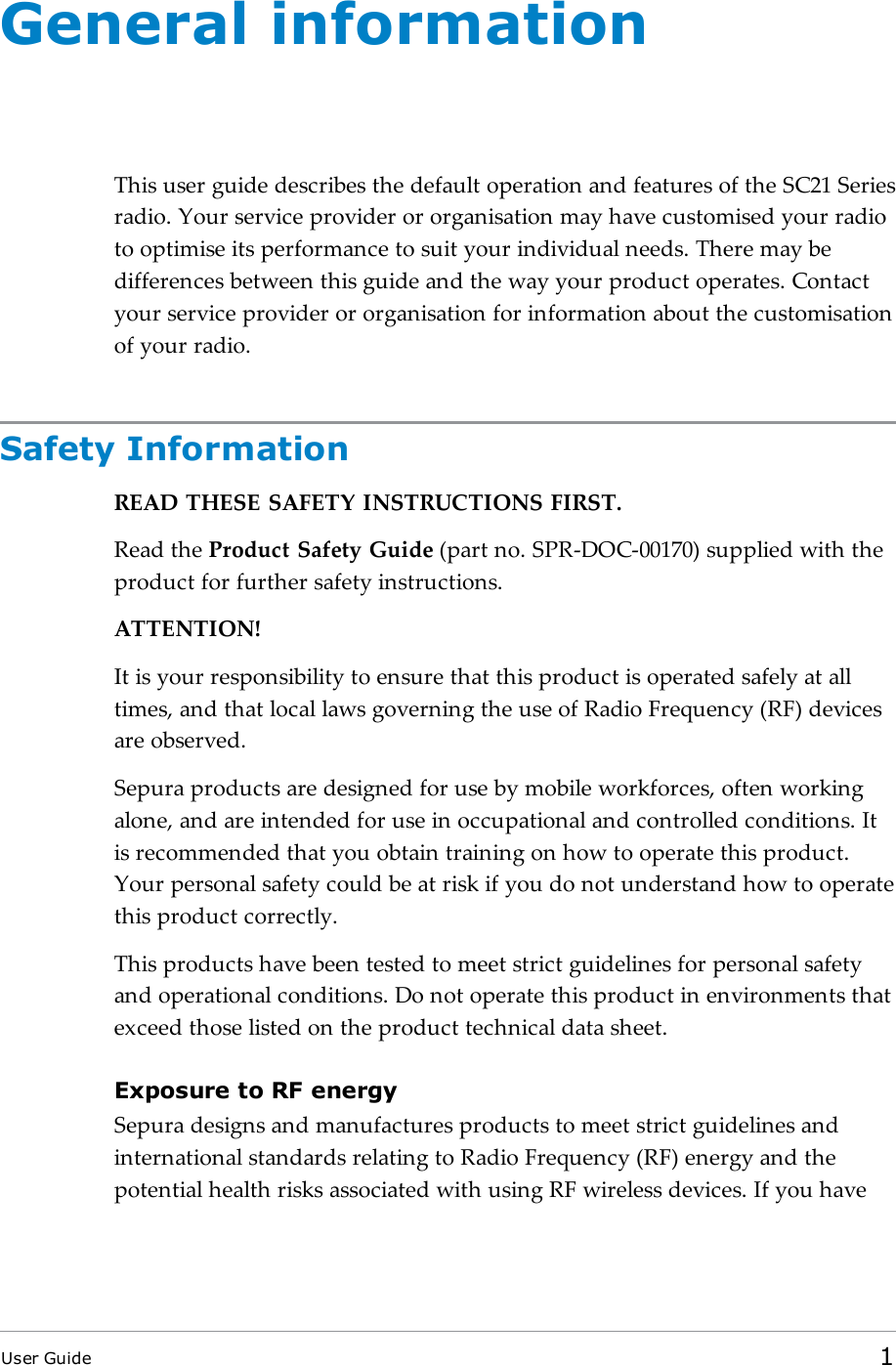 General informationThis user guide describes the default operation and features of the SC21 Seriesradio. Your service provider or organisation may have customised your radioto optimise its performance to suit your individual needs. There may bedifferences between this guide and the way your product operates. Contactyour service provider or organisation for information about the customisationof your radio.Safety InformationREADTHESESAFETYINSTRUCTIONSFIRST.Read the Product Safety Guide (part no. SPR-DOC-00170) supplied with theproduct for further safety instructions.ATTENTION!It is your responsibility to ensure that this product is operated safely at alltimes, and that local laws governing the use of Radio Frequency (RF) devicesare observed.Sepura products are designed for use by mobile workforces, often workingalone, and are intended for use in occupational and controlled conditions. Itis recommended that you obtain training on how to operate this product.Your personal safety could be at risk if you do not understand how to operatethis product correctly.This products have been tested to meet strict guidelines for personal safetyand operational conditions. Do not operate this product in environments thatexceed those listed on the product technical data sheet.Exposure to RF energySepura designs and manufactures products to meet strict guidelines andinternational standards relating to Radio Frequency (RF) energy and thepotential health risks associated with using RF wireless devices. If you haveUser Guide 1