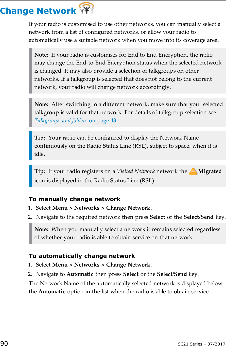 Change NetworkIf your radio is customised to use other networks, you can manually select anetwork from a list of configured networks, or allow your radio toautomatically use a suitable network when you move into its coverage area.Note: If your radio is customises for End to End Encryption, the radiomay change the End-to-End Encryption status when the selected networkis changed. It may also provide a selection of talkgroups on othernetworks. If a talkgroup is selected that does not belong to the currentnetwork, your radio will change network accordingly.Note: After switching to a different network, make sure that your selectedtalkgroup is valid for that network. For details of talkgroup selection seeTalkgroups and folders on page43.Tip: Your radio can be configured to display the Network Namecontinuously on the Radio Status Line (RSL), subject to space, when it isidle.Tip: If your radio registers on a Visited Network network the Migratedicon is displayed in the Radio Status Line (RSL).To manually change network1. Select Menu &gt; Networks &gt; Change Network.2. Navigate to the required network then press Select or the Select/Send key.Note: When you manually select a network it remains selected regardlessof whether your radio is able to obtain service on that network.To automatically change network1. Select Menu &gt; Networks &gt; Change Network.2. Navigate to Automatic then press Select or the Select/Send key.The Network Name of the automatically selected network is displayed belowthe Automatic option in the list when the radio is able to obtain service.90 SC21 Series – 07/2017