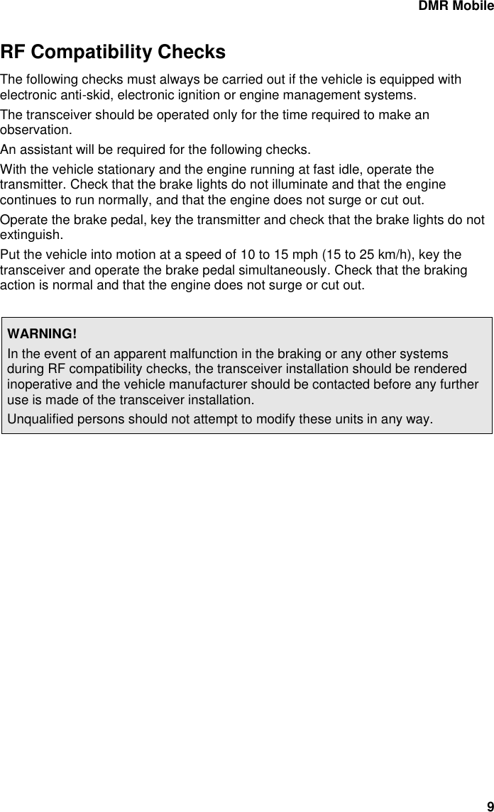 DMR Mobile 9 RF Compatibility Checks The following checks must always be carried out if the vehicle is equipped with electronic anti-skid, electronic ignition or engine management systems. The transceiver should be operated only for the time required to make an observation. An assistant will be required for the following checks. With the vehicle stationary and the engine running at fast idle, operate the transmitter. Check that the brake lights do not illuminate and that the engine continues to run normally, and that the engine does not surge or cut out. Operate the brake pedal, key the transmitter and check that the brake lights do not extinguish. Put the vehicle into motion at a speed of 10 to 15 mph (15 to 25 km/h), key the transceiver and operate the brake pedal simultaneously. Check that the braking action is normal and that the engine does not surge or cut out.  WARNING! In the event of an apparent malfunction in the braking or any other systems during RF compatibility checks, the transceiver installation should be rendered inoperative and the vehicle manufacturer should be contacted before any further use is made of the transceiver installation. Unqualified persons should not attempt to modify these units in any way.   