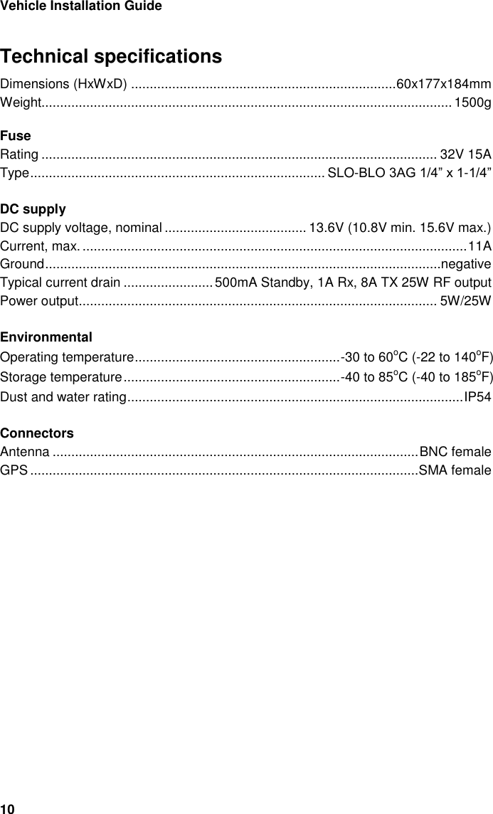 Vehicle Installation Guide 10 Technical specifications Dimensions (HxWxD) ....................................................................... 60x177x184mm Weight.............................................................................................................. 1500g  Fuse Rating .......................................................................................................... 32V 15A Type ............................................................................... SLO-BLO 3AG 1/4&rdquo; x 1-1/4&rdquo;  DC supply DC supply voltage, nominal ...................................... 13.6V (10.8V min. 15.6V max.) Current, max. ....................................................................................................... 11A Ground ..........................................................................................................negative Typical current drain ........................ 500mA Standby, 1A Rx, 8A TX 25W RF output Power output ................................................................................................ 5W/25W  Environmental Operating temperature ....................................................... -30 to 60oC (-22 to 140oF) Storage temperature .......................................................... -40 to 85oC (-40 to 185oF) Dust and water rating .......................................................................................... IP54  Connectors Antenna .................................................................................................. BNC female GPS ........................................................................................................ SMA female  
