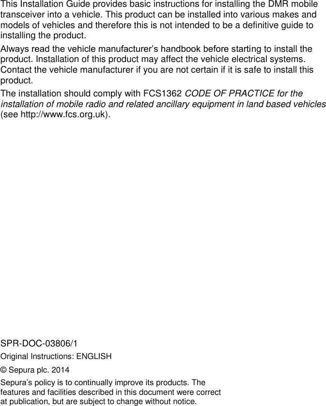        This Installation Guide provides basic instructions for installing the DMR mobile transceiver into a vehicle. This product can be installed into various makes and models of vehicles and therefore this is not intended to be a definitive guide to installing the product.  Always read the vehicle manufacturer&rsquo;s handbook before starting to install the product. Installation of this product may affect the vehicle electrical systems. Contact the vehicle manufacturer if you are not certain if it is safe to install this product. The installation should comply with FCS1362 CODE OF PRACTICE for the installation of mobile radio and related ancillary equipment in land based vehicles (see http://www.fcs.org.uk).                 SPR-DOC-03806/1 Original Instructions: ENGLISH &copy; Sepura plc. 2014 Sepura&rsquo;s policy is to continually improve its products. The features and facilities described in this document were correct at publication, but are subject to change without notice. 
