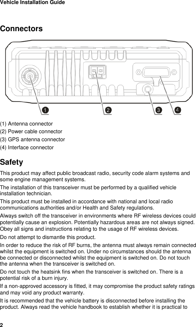Vehicle Installation Guide 2  Connectors  (1) Antenna connector (2) Power cable connector (3) GPS antenna connector (4) Interface connector Safety This product may affect public broadcast radio, security code alarm systems and some engine management systems. The installation of this transceiver must be performed by a qualified vehicle installation technician.  This product must be installed in accordance with national and local radio communications authorities and/or Health and Safety regulations. Always switch off the transceiver in environments where RF wireless devices could potentially cause an explosion. Potentially hazardous areas are not always signed. Obey all signs and instructions relating to the usage of RF wireless devices. Do not attempt to dismantle this product.  In order to reduce the risk of RF burns, the antenna must always remain connected whilst the equipment is switched on. Under no circumstances should the antenna be connected or disconnected whilst the equipment is switched on. Do not touch the antenna when the transceiver is switched on. Do not touch the heatsink fins when the transceiver is switched on. There is a potential risk of a burn injury.  If a non-approved accessory is fitted, it may compromise the product safety ratings and may void any product warranty.  It is recommended that the vehicle battery is disconnected before installing the product. Always read the vehicle handbook to establish whether it is practical to 