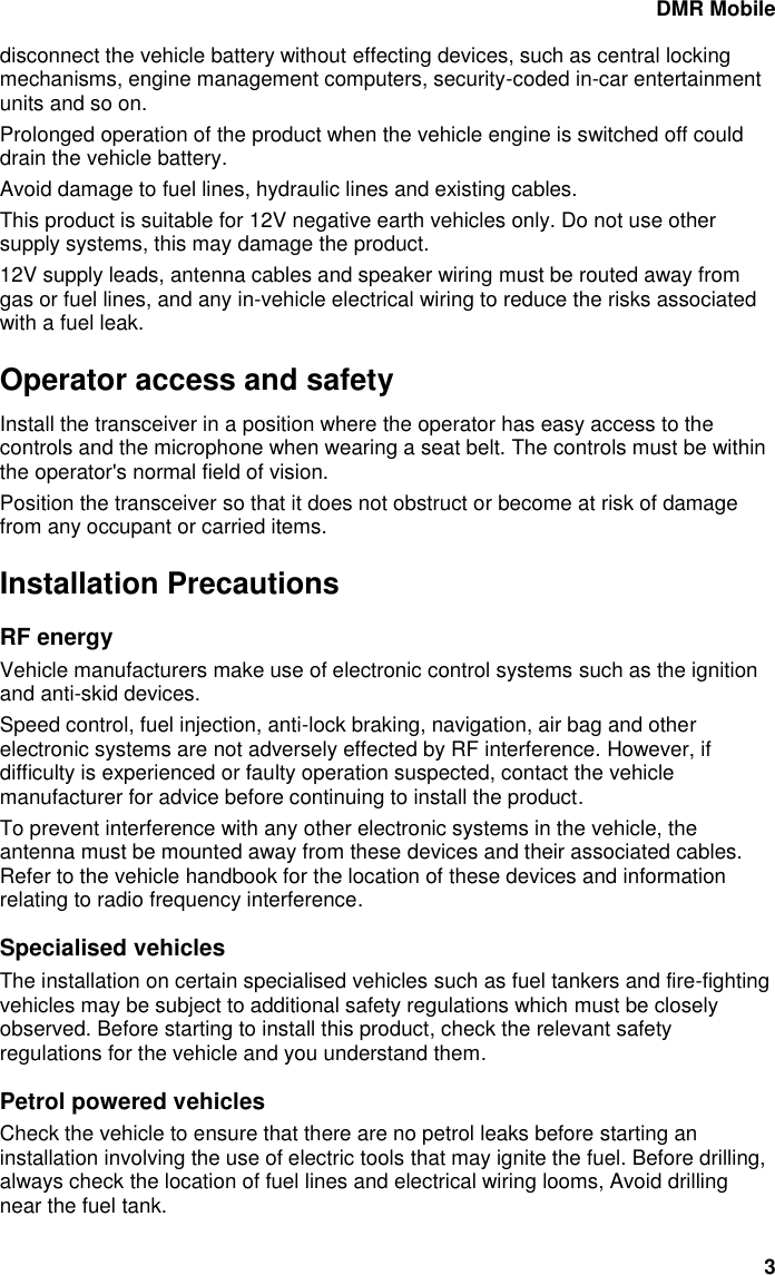 DMR Mobile 3 disconnect the vehicle battery without effecting devices, such as central locking mechanisms, engine management computers, security-coded in-car entertainment units and so on. Prolonged operation of the product when the vehicle engine is switched off could drain the vehicle battery.  Avoid damage to fuel lines, hydraulic lines and existing cables. This product is suitable for 12V negative earth vehicles only. Do not use other supply systems, this may damage the product. 12V supply leads, antenna cables and speaker wiring must be routed away from gas or fuel lines, and any in-vehicle electrical wiring to reduce the risks associated with a fuel leak.  Operator access and safety Install the transceiver in a position where the operator has easy access to the controls and the microphone when wearing a seat belt. The controls must be within the operator's normal field of vision. Position the transceiver so that it does not obstruct or become at risk of damage from any occupant or carried items.  Installation Precautions RF energy Vehicle manufacturers make use of electronic control systems such as the ignition and anti-skid devices. Speed control, fuel injection, anti-lock braking, navigation, air bag and other electronic systems are not adversely effected by RF interference. However, if difficulty is experienced or faulty operation suspected, contact the vehicle manufacturer for advice before continuing to install the product. To prevent interference with any other electronic systems in the vehicle, the antenna must be mounted away from these devices and their associated cables. Refer to the vehicle handbook for the location of these devices and information relating to radio frequency interference. Specialised vehicles The installation on certain specialised vehicles such as fuel tankers and fire-fighting vehicles may be subject to additional safety regulations which must be closely observed. Before starting to install this product, check the relevant safety regulations for the vehicle and you understand them. Petrol powered vehicles Check the vehicle to ensure that there are no petrol leaks before starting an installation involving the use of electric tools that may ignite the fuel. Before drilling, always check the location of fuel lines and electrical wiring looms, Avoid drilling near the fuel tank. 