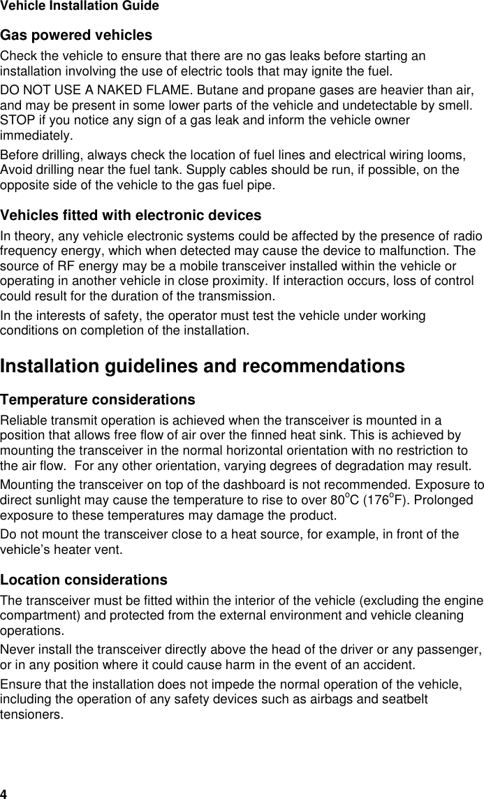 Vehicle Installation Guide 4 Gas powered vehicles Check the vehicle to ensure that there are no gas leaks before starting an installation involving the use of electric tools that may ignite the fuel.  DO NOT USE A NAKED FLAME. Butane and propane gases are heavier than air, and may be present in some lower parts of the vehicle and undetectable by smell. STOP if you notice any sign of a gas leak and inform the vehicle owner immediately.  Before drilling, always check the location of fuel lines and electrical wiring looms, Avoid drilling near the fuel tank. Supply cables should be run, if possible, on the opposite side of the vehicle to the gas fuel pipe. Vehicles fitted with electronic devices In theory, any vehicle electronic systems could be affected by the presence of radio frequency energy, which when detected may cause the device to malfunction. The source of RF energy may be a mobile transceiver installed within the vehicle or operating in another vehicle in close proximity. If interaction occurs, loss of control could result for the duration of the transmission. In the interests of safety, the operator must test the vehicle under working conditions on completion of the installation. Installation guidelines and recommendations Temperature considerations Reliable transmit operation is achieved when the transceiver is mounted in a position that allows free flow of air over the finned heat sink. This is achieved by mounting the transceiver in the normal horizontal orientation with no restriction to the air flow.  For any other orientation, varying degrees of degradation may result. Mounting the transceiver on top of the dashboard is not recommended. Exposure to direct sunlight may cause the temperature to rise to over 80oC (176oF). Prolonged exposure to these temperatures may damage the product. Do not mount the transceiver close to a heat source, for example, in front of the vehicle&rsquo;s heater vent. Location considerations The transceiver must be fitted within the interior of the vehicle (excluding the engine compartment) and protected from the external environment and vehicle cleaning operations.  Never install the transceiver directly above the head of the driver or any passenger, or in any position where it could cause harm in the event of an accident.  Ensure that the installation does not impede the normal operation of the vehicle, including the operation of any safety devices such as airbags and seatbelt tensioners. 