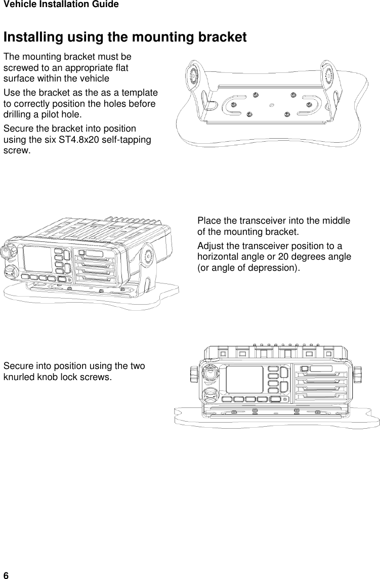 Vehicle Installation Guide 6 Installing using the mounting bracket The mounting bracket must be screwed to an appropriate flat surface within the vehicle  Use the bracket as the as a template to correctly position the holes before drilling a pilot hole. Secure the bracket into position using the six ST4.8x20 self-tapping screw.      Place the transceiver into the middle of the mounting bracket. Adjust the transceiver position to a horizontal angle or 20 degrees angle (or angle of depression).        Secure into position using the two knurled knob lock screws.  