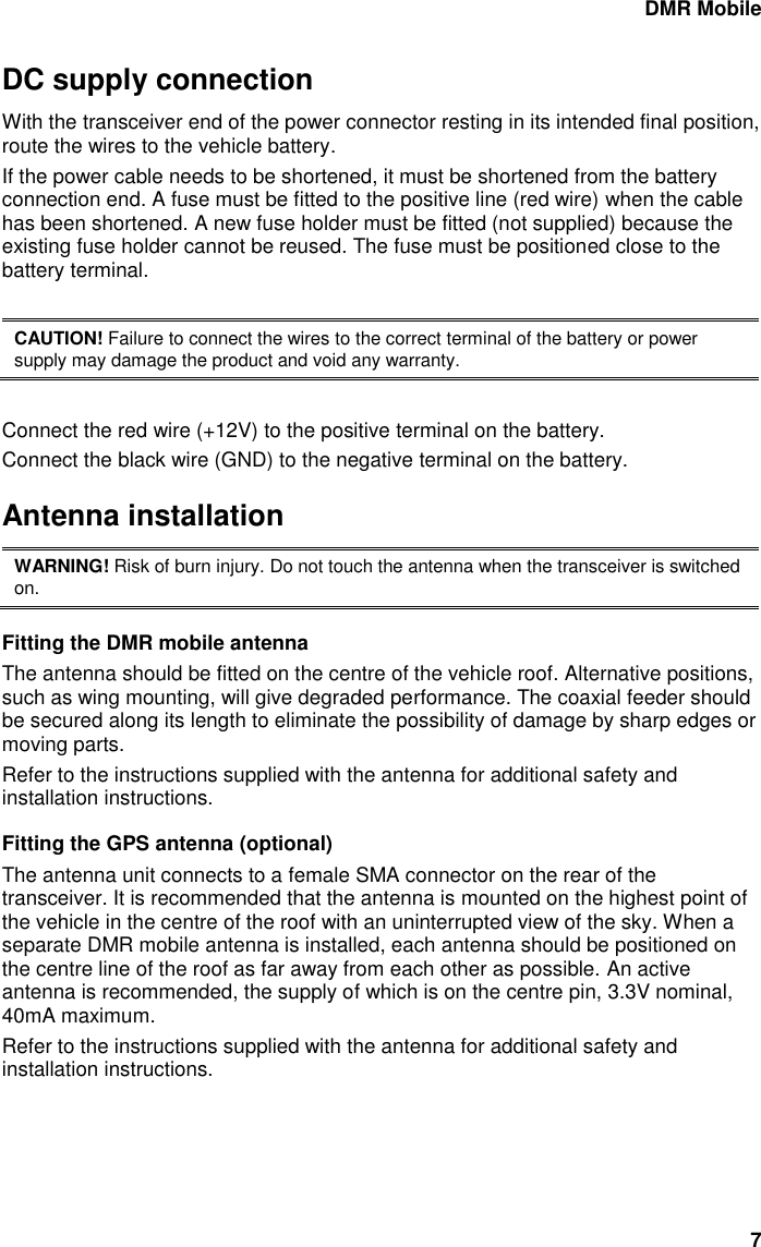 DMR Mobile 7 DC supply connection With the transceiver end of the power connector resting in its intended final position, route the wires to the vehicle battery. If the power cable needs to be shortened, it must be shortened from the battery connection end. A fuse must be fitted to the positive line (red wire) when the cable has been shortened. A new fuse holder must be fitted (not supplied) because the existing fuse holder cannot be reused. The fuse must be positioned close to the battery terminal.   CAUTION! Failure to connect the wires to the correct terminal of the battery or power supply may damage the product and void any warranty.  Connect the red wire (+12V) to the positive terminal on the battery.  Connect the black wire (GND) to the negative terminal on the battery.  Antenna installation WARNING! Risk of burn injury. Do not touch the antenna when the transceiver is switched on. Fitting the DMR mobile antenna The antenna should be fitted on the centre of the vehicle roof. Alternative positions, such as wing mounting, will give degraded performance. The coaxial feeder should be secured along its length to eliminate the possibility of damage by sharp edges or moving parts. Refer to the instructions supplied with the antenna for additional safety and installation instructions. Fitting the GPS antenna (optional) The antenna unit connects to a female SMA connector on the rear of the transceiver. It is recommended that the antenna is mounted on the highest point of the vehicle in the centre of the roof with an uninterrupted view of the sky. When a separate DMR mobile antenna is installed, each antenna should be positioned on the centre line of the roof as far away from each other as possible. An active antenna is recommended, the supply of which is on the centre pin, 3.3V nominal, 40mA maximum.  Refer to the instructions supplied with the antenna for additional safety and installation instructions. 