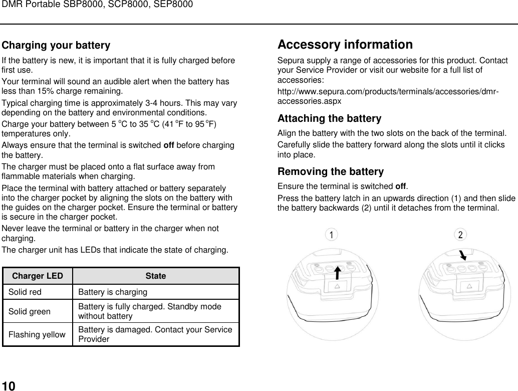 DMR Portable SBP8000, SCP8000, SEP8000  10 Charging your battery If the battery is new, it is important that it is fully charged before first use.  Your terminal will sound an audible alert when the battery has less than 15% charge remaining.  Typical charging time is approximately 3-4 hours. This may vary depending on the battery and environmental conditions.  Charge your battery between 5 oC to 35 oC (41 oF to 95 oF) temperatures only. Always ensure that the terminal is switched off before charging the battery.  The charger must be placed onto a flat surface away from flammable materials when charging.  Place the terminal with battery attached or battery separately into the charger pocket by aligning the slots on the battery with the guides on the charger pocket. Ensure the terminal or battery is secure in the charger pocket.  Never leave the terminal or battery in the charger when not charging. The charger unit has LEDs that indicate the state of charging.  Charger LED  State Solid red Battery is charging Solid green  Battery is fully charged. Standby mode without battery Flashing yellow Battery is damaged. Contact your Service Provider Accessory information Sepura supply a range of accessories for this product. Contact your Service Provider or visit our website for a full list of accessories: http://www.sepura.com/products/terminals/accessories/dmr-accessories.aspx Attaching the battery Align the battery with the two slots on the back of the terminal.  Carefully slide the battery forward along the slots until it clicks into place.  Removing the battery Ensure the terminal is switched off. Press the battery latch in an upwards direction (1) and then slide the battery backwards (2) until it detaches from the terminal.   