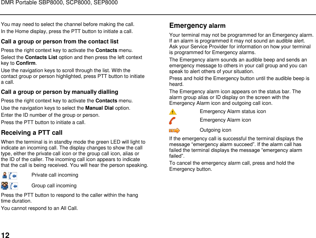 DMR Portable SBP8000, SCP8000, SEP8000  12 You may need to select the channel before making the call. In the Home display, press the PTT button to initiate a call.  Call a group or person from the contact list Press the right context key to activate the Contacts menu.  Select the Contacts List option and then press the left context key to Confirm.   Use the navigation keys to scroll through the list. With the contact group or person highlighted, press PTT button to initiate a call. Call a group or person by manually dialling Press the right context key to activate the Contacts menu.  Use the navigation keys to select the Manual Dial option.  Enter the ID number of the group or person.  Press the PTT button to initiate a call. Receiving a PTT call When the terminal is in standby mode the green LED will light to indicate an incoming call. The display changes to show the call type, either the private call icon or the group call icon, alias or the ID of the caller. The incoming call icon appears to indicate that the call is being received. You will hear the person speaking.  Private call incoming    Group call incoming Press the PTT button to respond to the caller within the hang time duration.  You cannot respond to an All Call. Emergency alarm Your terminal may not be programmed for an Emergency alarm. If an alarm is programmed it may not sound an audible alert. Ask your Service Provider for information on how your terminal is programmed for Emergency alarms.  The Emergency alarm sounds an audible beep and sends an emergency message to others in your call group and you can speak to alert others of your situation.  Press and hold the Emergency button until the audible beep is heard.  The Emergency alarm icon appears on the status bar. The alarm group alias or ID display on the screen with the Emergency Alarm icon and outgoing call icon.  Emergency Alarm status icon  Emergency Alarm icon  Outgoing icon If the emergency call is successful the terminal displays the message “emergency alarm succeed”. If the alarm call has failed the terminal displays the message “emergency alarm failed”. To cancel the emergency alarm call, press and hold the Emergency button.   