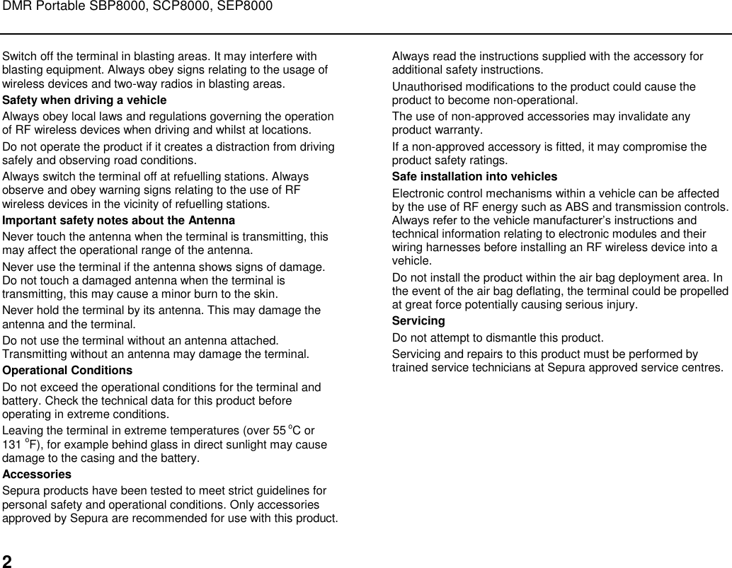 DMR Portable SBP8000, SCP8000, SEP8000  2 Switch off the terminal in blasting areas. It may interfere with blasting equipment. Always obey signs relating to the usage of wireless devices and two-way radios in blasting areas.  Safety when driving a vehicle Always obey local laws and regulations governing the operation of RF wireless devices when driving and whilst at locations.  Do not operate the product if it creates a distraction from driving safely and observing road conditions.  Always switch the terminal off at refuelling stations. Always observe and obey warning signs relating to the use of RF wireless devices in the vicinity of refuelling stations.  Important safety notes about the Antenna Never touch the antenna when the terminal is transmitting, this may affect the operational range of the antenna.  Never use the terminal if the antenna shows signs of damage. Do not touch a damaged antenna when the terminal is transmitting, this may cause a minor burn to the skin.  Never hold the terminal by its antenna. This may damage the antenna and the terminal.  Do not use the terminal without an antenna attached. Transmitting without an antenna may damage the terminal. Operational Conditions Do not exceed the operational conditions for the terminal and battery. Check the technical data for this product before operating in extreme conditions. Leaving the terminal in extreme temperatures (over 55 oC or  131 oF), for example behind glass in direct sunlight may cause damage to the casing and the battery. Accessories Sepura products have been tested to meet strict guidelines for personal safety and operational conditions. Only accessories approved by Sepura are recommended for use with this product.  Always read the instructions supplied with the accessory for additional safety instructions. Unauthorised modifications to the product could cause the product to become non-operational.  The use of non-approved accessories may invalidate any product warranty.  If a non-approved accessory is fitted, it may compromise the product safety ratings.  Safe installation into vehicles Electronic control mechanisms within a vehicle can be affected by the use of RF energy such as ABS and transmission controls. Always refer to the vehicle manufacturer‟s instructions and technical information relating to electronic modules and their wiring harnesses before installing an RF wireless device into a vehicle.  Do not install the product within the air bag deployment area. In the event of the air bag deflating, the terminal could be propelled at great force potentially causing serious injury. Servicing Do not attempt to dismantle this product.  Servicing and repairs to this product must be performed by trained service technicians at Sepura approved service centres.   
