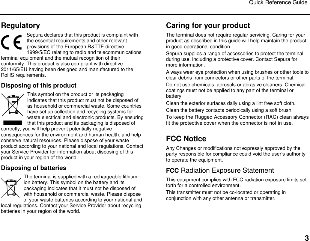 Quick Reference Guide   3 Regulatory Sepura declares that this product is complaint with the essential requirements and other relevant provisions of the European R&amp;TTE directive 1999/5/EC relating to radio and telecommunications terminal equipment and the mutual recognition of their conformity. This product is also compliant with directive 2011/65/EU having been designed and manufactured to the RoHS requirements.   Disposing of this product This symbol on the product or its packaging indicates that this product must not be disposed of as household or commercial waste. Some countries have set up collection and recycling systems for waste electrical and electronic products. By ensuring that this product and its packaging is disposed of correctly, you will help prevent potentially negative consequences for the environment and human health, and help conserve natural resources. Please dispose of your waste product according to your national and local regulations. Contact your Service Provider for information about disposing of this product in your region of the world. Disposing of batteries The terminal is supplied with a rechargeable lithium-ion battery. This symbol on the battery and its packaging indicates that it must not be disposed of with household or commercial waste. Please dispose of your waste batteries according to your national and local regulations. Contact your Service Provider about recycling batteries in your region of the world. Caring for your product The terminal does not require regular servicing. Caring for your product as described in this guide will help maintain the product in good operational condition.  Sepura supplies a range of accessories to protect the terminal during use, including a protective cover. Contact Sepura for more information.  Always wear eye protection when using brushes or other tools to clear debris from connectors or other parts of the terminal. Do not use chemicals, aerosols or abrasive cleaners. Chemical coatings must not be applied to any part of the terminal or battery. Clean the exterior surfaces daily using a lint free soft cloth.  Clean the battery contacts periodically using a soft brush.  To keep the Rugged Accessory Connector (RAC) clean always fit the protective cover when the connector is not in use.   FCC Notice Any Changes or modifications not expressly approved by the party responsible for compliance could void the user‟s authority to operate the equipment.  FCC Radiation Exposure Statement  This equipment complies with FCC radiation exposure limits set forth for a controlled environment.  This transmitter must not be co-located or operating in conjunction with any other antenna or transmitter.   