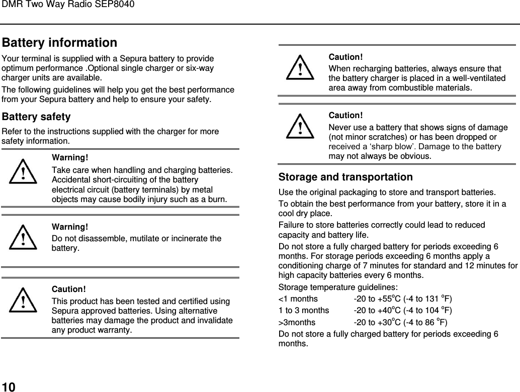 DMR Two Way Radio SEP8040  10 Battery information Your terminal is supplied with a Sepura battery to provide optimum performance .Optional single charger or six-way charger units are available.  The following guidelines will help you get the best performance from your Sepura battery and help to ensure your safety.  Battery safety Refer to the instructions supplied with the charger for more safety information.  Warning! Take care when handling and charging batteries. Accidental short-circuiting of the battery electrical circuit (battery terminals) by metal objects may cause bodily injury such as a burn.    Warning! Do not disassemble, mutilate or incinerate the battery.    Caution! This product has been tested and certified using Sepura approved batteries. Using alternative batteries may damage the product and invalidate any product warranty.   Caution! When recharging batteries, always ensure that the battery charger is placed in a well-ventilated area away from combustible materials.    Caution! Never use a battery that shows signs of damage (not minor scratches) or has been dropped or received a „sharp blow‟. Damage to the battery may not always be obvious. Storage and transportation Use the original packaging to store and transport batteries. To obtain the best performance from your battery, store it in a cool dry place.  Failure to store batteries correctly could lead to reduced capacity and battery life. Do not store a fully charged battery for periods exceeding 6 months. For storage periods exceeding 6 months apply a conditioning charge of 7 minutes for standard and 12 minutes for high capacity batteries every 6 months. Storage temperature guidelines: &lt;1 months  -20 to +55oC (-4 to 131 oF) 1 to 3 months  -20 to +40oC (-4 to 104 oF) &gt;3months   -20 to +30oC (-4 to 86 oF) Do not store a fully charged battery for periods exceeding 6 months.  