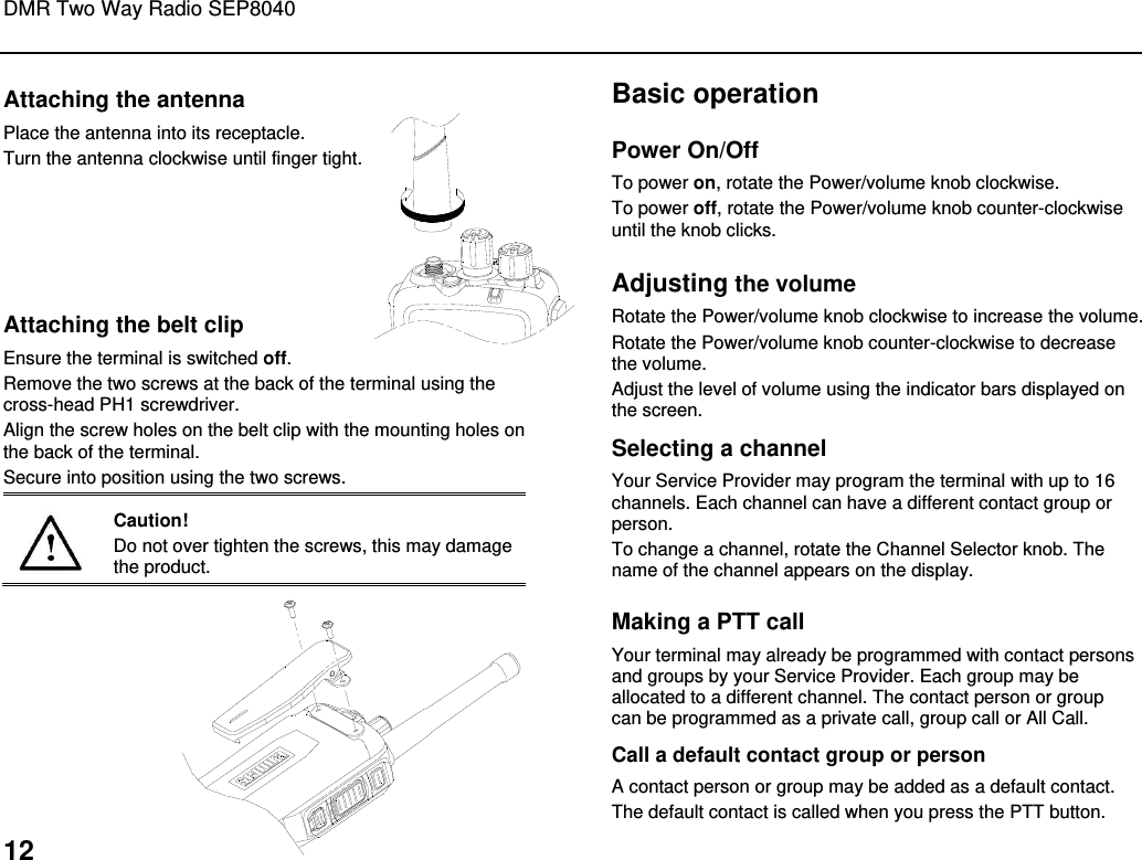 DMR Two Way Radio SEP8040  12 Attaching the antenna Place the antenna into its receptacle. Turn the antenna clockwise until finger tight.       Attaching the belt clip Ensure the terminal is switched off. Remove the two screws at the back of the terminal using the cross-head PH1 screwdriver. Align the screw holes on the belt clip with the mounting holes on the back of the terminal.  Secure into position using the two screws.   Caution! Do not over tighten the screws, this may damage the product.   Basic operation Power On/Off To power on, rotate the Power/volume knob clockwise.  To power off, rotate the Power/volume knob counter-clockwise until the knob clicks. Adjusting the volume Rotate the Power/volume knob clockwise to increase the volume.  Rotate the Power/volume knob counter-clockwise to decrease the volume. Adjust the level of volume using the indicator bars displayed on the screen. Selecting a channel Your Service Provider may program the terminal with up to 16 channels. Each channel can have a different contact group or person.  To change a channel, rotate the Channel Selector knob. The name of the channel appears on the display. Making a PTT call Your terminal may already be programmed with contact persons and groups by your Service Provider. Each group may be allocated to a different channel. The contact person or group can be programmed as a private call, group call or All Call. Call a default contact group or person A contact person or group may be added as a default contact.  The default contact is called when you press the PTT button.  