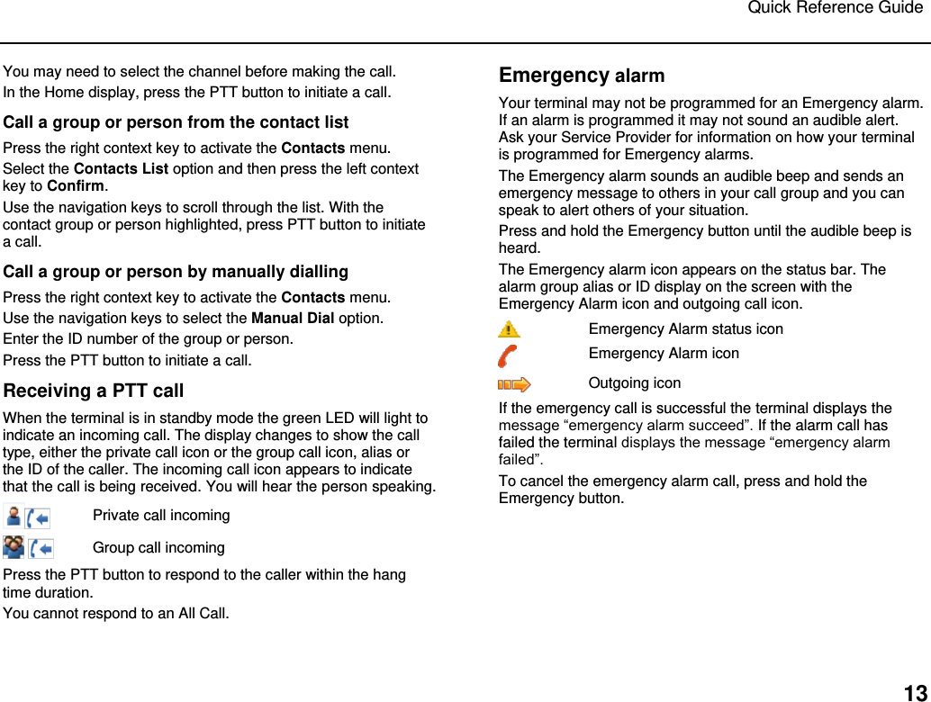 Quick Reference Guide   13 You may need to select the channel before making the call. In the Home display, press the PTT button to initiate a call.  Call a group or person from the contact list Press the right context key to activate the Contacts menu.  Select the Contacts List option and then press the left context key to Confirm.   Use the navigation keys to scroll through the list. With the contact group or person highlighted, press PTT button to initiate a call. Call a group or person by manually dialling Press the right context key to activate the Contacts menu.  Use the navigation keys to select the Manual Dial option.  Enter the ID number of the group or person.  Press the PTT button to initiate a call. Receiving a PTT call When the terminal is in standby mode the green LED will light to indicate an incoming call. The display changes to show the call type, either the private call icon or the group call icon, alias or the ID of the caller. The incoming call icon appears to indicate that the call is being received. You will hear the person speaking.  Private call incoming    Group call incoming Press the PTT button to respond to the caller within the hang time duration.  You cannot respond to an All Call. Emergency alarm Your terminal may not be programmed for an Emergency alarm. If an alarm is programmed it may not sound an audible alert. Ask your Service Provider for information on how your terminal is programmed for Emergency alarms.  The Emergency alarm sounds an audible beep and sends an emergency message to others in your call group and you can speak to alert others of your situation.  Press and hold the Emergency button until the audible beep is heard.  The Emergency alarm icon appears on the status bar. The alarm group alias or ID display on the screen with the Emergency Alarm icon and outgoing call icon.  Emergency Alarm status icon  Emergency Alarm icon  Outgoing icon If the emergency call is successful the terminal displays the message “emergency alarm succeed”. If the alarm call has failed the terminal displays the message “emergency alarm failed”. To cancel the emergency alarm call, press and hold the Emergency button.   