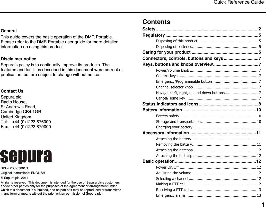 Quick Reference Guide   1  General This guide covers the basic operation of the DMR Portable. Please refer to the DMR Portable user guide for more detailed information on using this product.   Disclaimer notice Sepura‟s policy is to continually improve its products. The features and facilities described in this document were correct at publication, but are subject to change without notice.   Contact Us Sepura plc.  Radio House,  St Andrew‟s Road,  Cambridge CB4 1GR United Kingdom  Tel:  +44 (0)1223 876000 Fax:  +44 (0)1223 879000       SPR-DOC-03801/1 Original Instructions: ENGLISH © Sepura plc. 2014 All rights reserved. This document is intended for the use of Sepura plc‟s customers and/or other parties only for the purposes of the agreement or arrangement under which this document is submitted, and no part of it may be reproduced or transmitted in any form or means without the prior written permission of Sepura plc. Contents Safety ...................................................................................... 2 Regulatory .............................................................................. 5 Disposing of this product ...................................................... 5 Disposing of batteries ........................................................... 5 Caring for your product ........................................................ 5 Connectors, controls, buttons and keys ............................. 7 Keys, buttons and knobs overview ...................................... 7 Power/volume knob ............................................................. 7 Context keys ........................................................................ 7 Emergency/Programmable button ......................................... 7 Channel selector knob .......................................................... 7 Navigate left, right, up and down buttons .............................. 7 Cancel/Home key ................................................................. 7 Status indicators and icons .................................................. 8 Battery information .............................................................. 10 Battery safety .................................................................... 10 Storage and transportation ................................................. 10 Charging your battery ........................................................ 11 Accessory information ........................................................ 11 Attaching the battery ......................................................... 11 Removing the battery ......................................................... 11 Attaching the antenna ........................................................ 12 Attaching the belt clip ........................................................ 12 Basic operation .................................................................... 12 Power On/Off .................................................................... 12 Adjusting the volume ......................................................... 12 Selecting a channel ............................................................ 12 Making a PTT call ............................................................... 12 Receiving a PTT call ........................................................... 13 Emergency alarm ............................................................... 13 