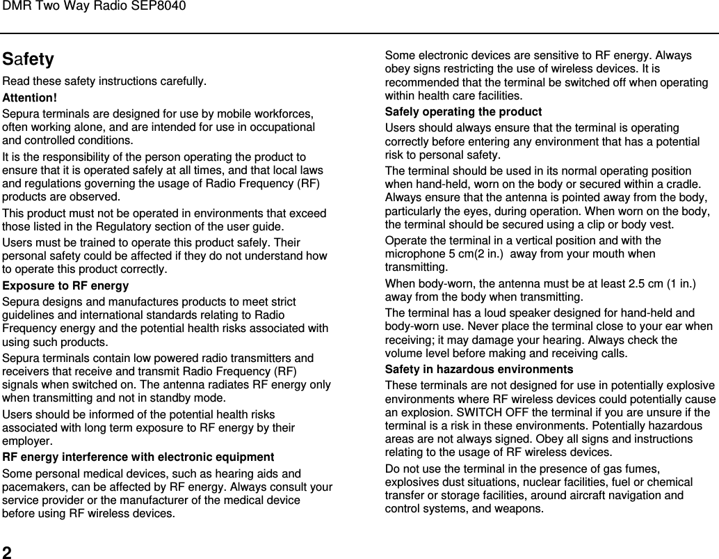 DMR Two Way Radio SEP8040  2 Safety Read these safety instructions carefully. Attention! Sepura terminals are designed for use by mobile workforces, often working alone, and are intended for use in occupational and controlled conditions.  It is the responsibility of the person operating the product to ensure that it is operated safely at all times, and that local laws and regulations governing the usage of Radio Frequency (RF) products are observed.  This product must not be operated in environments that exceed those listed in the Regulatory section of the user guide.  Users must be trained to operate this product safely. Their personal safety could be affected if they do not understand how to operate this product correctly.  Exposure to RF energy Sepura designs and manufactures products to meet strict guidelines and international standards relating to Radio Frequency energy and the potential health risks associated with using such products.  Sepura terminals contain low powered radio transmitters and receivers that receive and transmit Radio Frequency (RF) signals when switched on. The antenna radiates RF energy only when transmitting and not in standby mode.  Users should be informed of the potential health risks associated with long term exposure to RF energy by their employer. RF energy interference with electronic equipment Some personal medical devices, such as hearing aids and pacemakers, can be affected by RF energy. Always consult your service provider or the manufacturer of the medical device before using RF wireless devices. Some electronic devices are sensitive to RF energy. Always obey signs restricting the use of wireless devices. It is recommended that the terminal be switched off when operating within health care facilities. Safely operating the product Users should always ensure that the terminal is operating correctly before entering any environment that has a potential risk to personal safety. The terminal should be used in its normal operating position when hand-held, worn on the body or secured within a cradle. Always ensure that the antenna is pointed away from the body, particularly the eyes, during operation. When worn on the body, the terminal should be secured using a clip or body vest. Operate the terminal in a vertical position and with the microphone 5 cm(2 in.)  away from your mouth when transmitting. When body-worn, the antenna must be at least 2.5 cm (1 in.) away from the body when transmitting. The terminal has a loud speaker designed for hand-held and body-worn use. Never place the terminal close to your ear when receiving; it may damage your hearing. Always check the volume level before making and receiving calls. Safety in hazardous environments These terminals are not designed for use in potentially explosive environments where RF wireless devices could potentially cause an explosion. SWITCH OFF the terminal if you are unsure if the terminal is a risk in these environments. Potentially hazardous areas are not always signed. Obey all signs and instructions relating to the usage of RF wireless devices.  Do not use the terminal in the presence of gas fumes, explosives dust situations, nuclear facilities, fuel or chemical transfer or storage facilities, around aircraft navigation and control systems, and weapons.  