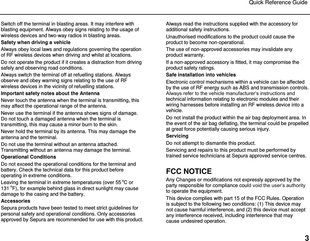 Quick Reference Guide   3 Switch off the terminal in blasting areas. It may interfere with blasting equipment. Always obey signs relating to the usage of wireless devices and two-way radios in blasting areas.  Safety when driving a vehicle Always obey local laws and regulations governing the operation of RF wireless devices when driving and whilst at locations.  Do not operate the product if it creates a distraction from driving safely and observing road conditions.  Always switch the terminal off at refuelling stations. Always observe and obey warning signs relating to the use of RF wireless devices in the vicinity of refuelling stations.  Important safety notes about the Antenna Never touch the antenna when the terminal is transmitting, this may affect the operational range of the antenna.  Never use the terminal if the antenna shows signs of damage. Do not touch a damaged antenna when the terminal is transmitting, this may cause a minor burn to the skin.  Never hold the terminal by its antenna. This may damage the antenna and the terminal.  Do not use the terminal without an antenna attached. Transmitting without an antenna may damage the terminal. Operational Conditions Do not exceed the operational conditions for the terminal and battery. Check the technical data for this product before operating in extreme conditions. Leaving the terminal in extreme temperatures (over 55 oC or  131 oF), for example behind glass in direct sunlight may cause damage to the casing and the battery. Accessories Sepura products have been tested to meet strict guidelines for personal safety and operational conditions. Only accessories approved by Sepura are recommended for use with this product.  Always read the instructions supplied with the accessory for additional safety instructions. Unauthorised modifications to the product could cause the product to become non-operational.  The use of non-approved accessories may invalidate any product warranty.  If a non-approved accessory is fitted, it may compromise the product safety ratings.  Safe installation into vehicles Electronic control mechanisms within a vehicle can be affected by the use of RF energy such as ABS and transmission controls. Always refer to the vehicle manufacturer‟s instructions and technical information relating to electronic modules and their wiring harnesses before installing an RF wireless device into a vehicle.  Do not install the product within the air bag deployment area. In the event of the air bag deflating, the terminal could be propelled at great force potentially causing serious injury. Servicing Do not attempt to dismantle this product.  Servicing and repairs to this product must be performed by trained service technicians at Sepura approved service centres.  FCC NOTICE Any Changes or modifications not expressly approved by the party responsible for compliance could void the user‟s authority to operate the equipment.  This device complies with part 15 of the FCC Rules. Operation is subject to the following two conditions: (1) This device may not cause harmful interference, and (2) this device must accept any interference received, including interference that may cause undesired operation.  