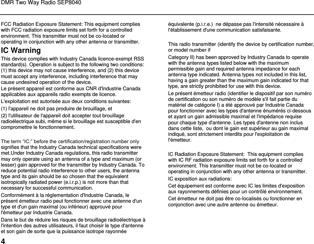DMR Two Way Radio SEP8040  4 FCC Radiation Exposure Statement: This equipment complies with FCC radiation exposure limits set forth for a controlled environment. This transmitter must not be co-located or operating in conjunction with any other antenna or transmitter. IC Warning  This device complies with Industry Canada licence-exempt RSS standard(s). Operation is subject to the following two conditions: (1) this device may not cause interference, and (2) this device must accept any interference, including interference that may cause undesired operation of the device. Le présent appareil est conforme aux CNR d&apos;Industrie Canada applicables aux appareils radio exempts de licence.  L&apos;exploitation est autorisée aux deux conditions suivantes:  (1) l&apos;appareil ne doit pas produire de brouillage, et  (2) l&apos;utilisateur de l&apos;appareil doit accepter tout brouillage radioélectrique subi, même si le brouillage est susceptible d&apos;en compromettre le fonctionnement.  The term “IC:” before the certification/registration number only signifies that the Industry Canada technical specifications were met.Under Industry Canada regulations, this radio transmitter may only operate using an antenna of a type and maximum (or lesser) gain approved for the transmitter by Industry Canada. To reduce potential radio interference to other users, the antenna type and its gain should be so chosen that the equivalent isotropically radiated power (e.i.r.p.) is not more than that necessary for successful communication. Conformément à la réglementation d&apos;Industrie Canada, le présent émetteur radio peut fonctionner avec une antenne d&apos;un type et d&apos;un gain maximal (ou inférieur) approuvé pour l&apos;émetteur par Industrie Canada.  Dans le but de réduire les risques de brouillage radioélectrique à l&apos;intention des autres utilisateurs, il faut choisir le type d&apos;antenne et son gain de sorte que la puissance isotrope rayonnée équivalente (p.i.r.e.)  ne dépasse pas l&apos;intensité nécessaire à l&apos;établissement d&apos;une communication satisfaisante.  This radio transmitter (identify the device by certification number, or model number if Category II) has been approved by Industry Canada to operate with the antenna types listed below with the maximum permissible gain and required antenna impedance for each antenna type indicated. Antenna types not included in this list, having a gain greater than the maximum gain indicated for that type, are strictly prohibited for use with this device. Le présent émetteur radio (identifier le dispositif par son numéro de certification ou son numéro de modèle s&apos;il fait partie du matériel de catégorie I) a été approuvé par Industrie Canada pour fonctionner avec les types d&apos;antenne énumérés ci-dessous et ayant un gain admissible maximal et l&apos;impédance requise pour chaque type d&apos;antenne. Les types d&apos;antenne non inclus dans cette liste,  ou dont le gain est supérieur au gain maximal indiqué, sont strictement interdits pour l&apos;exploitation de l&apos;émetteur.  IC Radiation Exposure Statement:  This equipment complies with IC RF radiation exposure limits set forth for a controlled environment. This transmitter must not be co-located or operating in conjunction with any other antenna or transmitter.  IC exposition aux radiations:  Cet équipement est conforme avec IC les limites d&apos;exposition aux rayonnements définies pour un contrôlé environnement.  Cet émetteur ne doit pas être co-localisés ou fonctionner en conjonction avec une autre antenne ou émetteur.