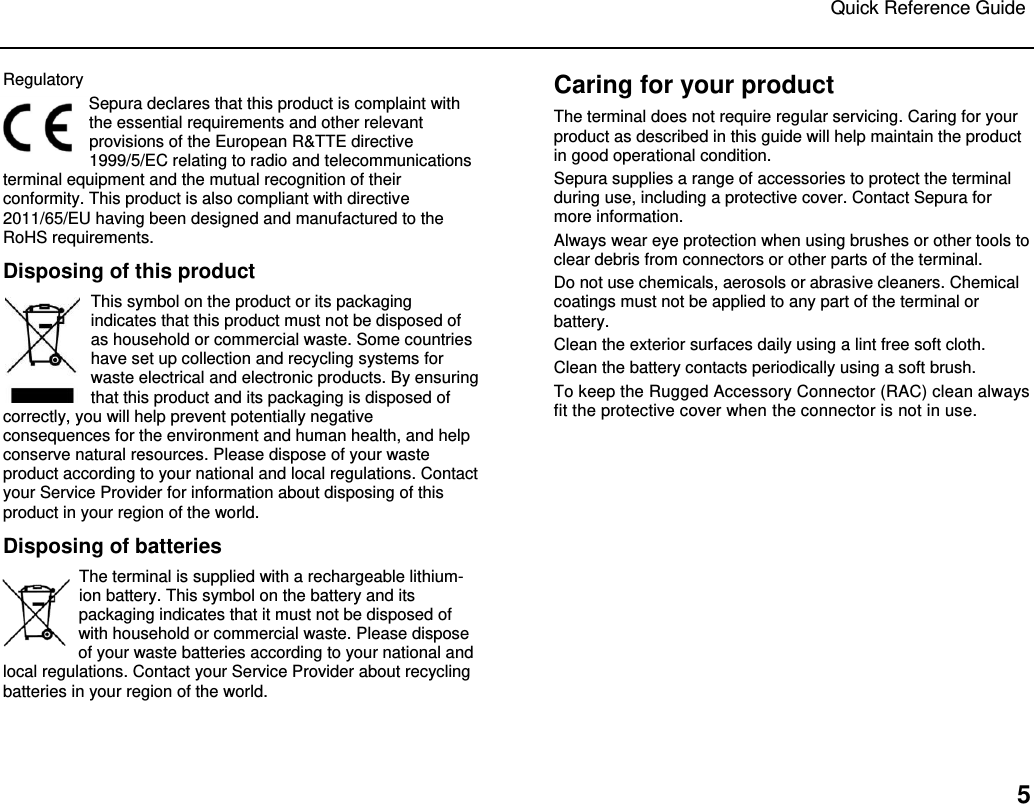 Quick Reference Guide   5 Regulatory Sepura declares that this product is complaint with the essential requirements and other relevant provisions of the European R&amp;TTE directive 1999/5/EC relating to radio and telecommunications terminal equipment and the mutual recognition of their conformity. This product is also compliant with directive 2011/65/EU having been designed and manufactured to the RoHS requirements.   Disposing of this product This symbol on the product or its packaging indicates that this product must not be disposed of as household or commercial waste. Some countries have set up collection and recycling systems for waste electrical and electronic products. By ensuring that this product and its packaging is disposed of correctly, you will help prevent potentially negative consequences for the environment and human health, and help conserve natural resources. Please dispose of your waste product according to your national and local regulations. Contact your Service Provider for information about disposing of this product in your region of the world. Disposing of batteries The terminal is supplied with a rechargeable lithium-ion battery. This symbol on the battery and its packaging indicates that it must not be disposed of with household or commercial waste. Please dispose of your waste batteries according to your national and local regulations. Contact your Service Provider about recycling batteries in your region of the world. Caring for your product The terminal does not require regular servicing. Caring for your product as described in this guide will help maintain the product in good operational condition.  Sepura supplies a range of accessories to protect the terminal during use, including a protective cover. Contact Sepura for more information.  Always wear eye protection when using brushes or other tools to clear debris from connectors or other parts of the terminal. Do not use chemicals, aerosols or abrasive cleaners. Chemical coatings must not be applied to any part of the terminal or battery. Clean the exterior surfaces daily using a lint free soft cloth.  Clean the battery contacts periodically using a soft brush.  To keep the Rugged Accessory Connector (RAC) clean always fit the protective cover when the connector is not in use.    