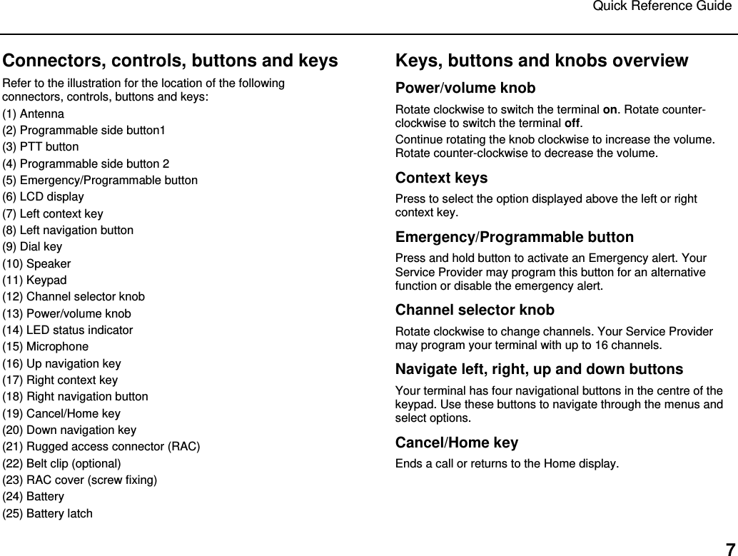 Quick Reference Guide   7 Connectors, controls, buttons and keys Refer to the illustration for the location of the following connectors, controls, buttons and keys:  (1) Antenna (2) Programmable side button1 (3) PTT button (4) Programmable side button 2 (5) Emergency/Programmable button (6) LCD display (7) Left context key (8) Left navigation button (9) Dial key (10) Speaker (11) Keypad (12) Channel selector knob (13) Power/volume knob (14) LED status indicator (15) Microphone (16) Up navigation key (17) Right context key (18) Right navigation button (19) Cancel/Home key (20) Down navigation key (21) Rugged access connector (RAC) (22) Belt clip (optional) (23) RAC cover (screw fixing) (24) Battery (25) Battery latch Keys, buttons and knobs overview Power/volume knob Rotate clockwise to switch the terminal on. Rotate counter-clockwise to switch the terminal off. Continue rotating the knob clockwise to increase the volume. Rotate counter-clockwise to decrease the volume. Context keys Press to select the option displayed above the left or right context key. Emergency/Programmable button Press and hold button to activate an Emergency alert. Your Service Provider may program this button for an alternative function or disable the emergency alert.  Channel selector knob Rotate clockwise to change channels. Your Service Provider may program your terminal with up to 16 channels.  Navigate left, right, up and down buttons Your terminal has four navigational buttons in the centre of the keypad. Use these buttons to navigate through the menus and select options.  Cancel/Home key  Ends a call or returns to the Home display. 