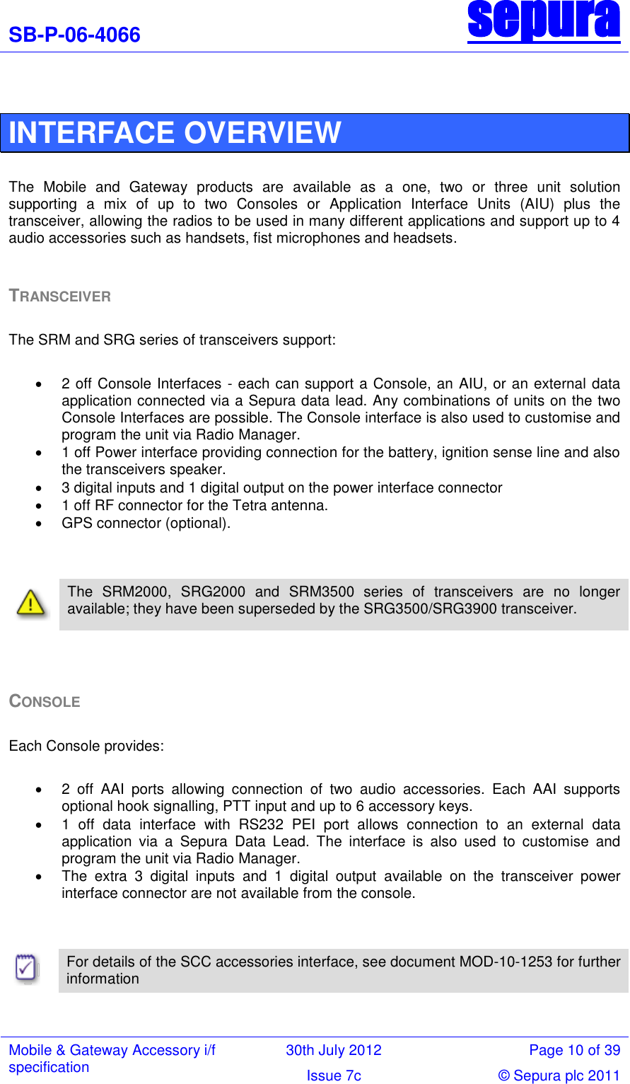 SB-P-06-4066 sepura  Mobile &amp; Gateway Accessory i/f specification 30th July 2012 Page 10 of 39 Issue 7c © Sepura plc 2011    INTERFACE OVERVIEW  The  Mobile  and  Gateway  products  are  available  as  a  one,  two  or  three  unit  solution supporting  a  mix  of  up  to  two  Consoles  or  Application  Interface  Units  (AIU)  plus  the transceiver, allowing the radios to be used in many different applications and support up to 4 audio accessories such as handsets, fist microphones and headsets.  TRANSCEIVER  The SRM and SRG series of transceivers support:    2 off Console Interfaces - each can support a Console, an AIU, or an external data application connected via a Sepura data lead. Any combinations of units on the two Console Interfaces are possible. The Console interface is also used to customise and program the unit via Radio Manager.   1 off Power interface providing connection for the battery, ignition sense line and also the transceivers speaker.   3 digital inputs and 1 digital output on the power interface connector   1 off RF connector for the Tetra antenna.   GPS connector (optional).      The  SRM2000,  SRG2000  and  SRM3500  series  of  transceivers  are  no  longer available; they have been superseded by the SRG3500/SRG3900 transceiver.    CONSOLE  Each Console provides:    2  off  AAI  ports  allowing  connection  of  two  audio  accessories.  Each  AAI  supports optional hook signalling, PTT input and up to 6 accessory keys.   1  off  data  interface  with  RS232  PEI  port  allows  connection  to  an  external  data application  via  a  Sepura  Data  Lead.  The  interface  is  also  used  to  customise  and program the unit via Radio Manager.   The  extra  3  digital  inputs  and  1  digital  output  available  on  the  transceiver  power interface connector are not available from the console.      For details of the SCC accessories interface, see document MOD-10-1253 for further information    