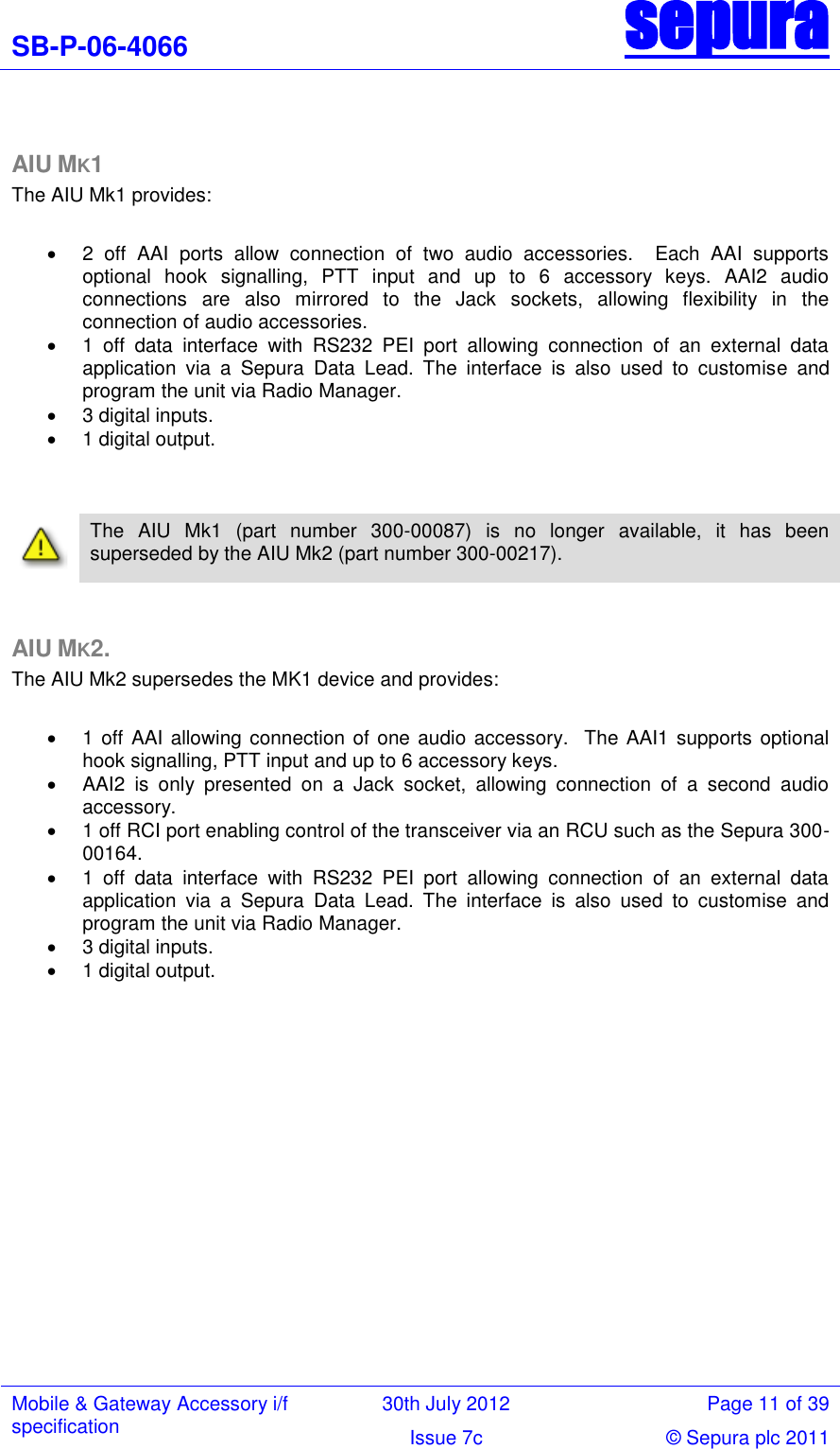 SB-P-06-4066 sepura  Mobile &amp; Gateway Accessory i/f specification 30th July 2012 Page 11 of 39 Issue 7c © Sepura plc 2011    AIU MK1 The AIU Mk1 provides:    2  off  AAI  ports  allow  connection  of  two  audio  accessories.    Each  AAI  supports optional  hook  signalling,  PTT  input  and  up  to  6  accessory  keys.  AAI2  audio connections  are  also  mirrored  to  the  Jack  sockets,  allowing  flexibility  in  the connection of audio accessories.   1  off  data  interface  with  RS232  PEI  port  allowing  connection  of  an  external  data application  via  a  Sepura  Data  Lead.  The  interface  is  also  used  to  customise  and program the unit via Radio Manager.    3 digital inputs.    1 digital output.      The  AIU  Mk1  (part  number  300-00087)  is  no  longer  available,  it  has  been superseded by the AIU Mk2 (part number 300-00217).   AIU MK2. The AIU Mk2 supersedes the MK1 device and provides:    1 off AAI allowing connection of one audio accessory.  The AAI1 supports optional hook signalling, PTT input and up to 6 accessory keys.   AAI2  is  only  presented  on  a  Jack  socket,  allowing  connection  of  a  second  audio accessory.   1 off RCI port enabling control of the transceiver via an RCU such as the Sepura 300-00164.   1  off  data  interface  with  RS232  PEI  port  allowing  connection  of  an  external  data application  via  a  Sepura  Data  Lead.  The  interface  is  also  used  to  customise  and program the unit via Radio Manager.    3 digital inputs.    1 digital output. 