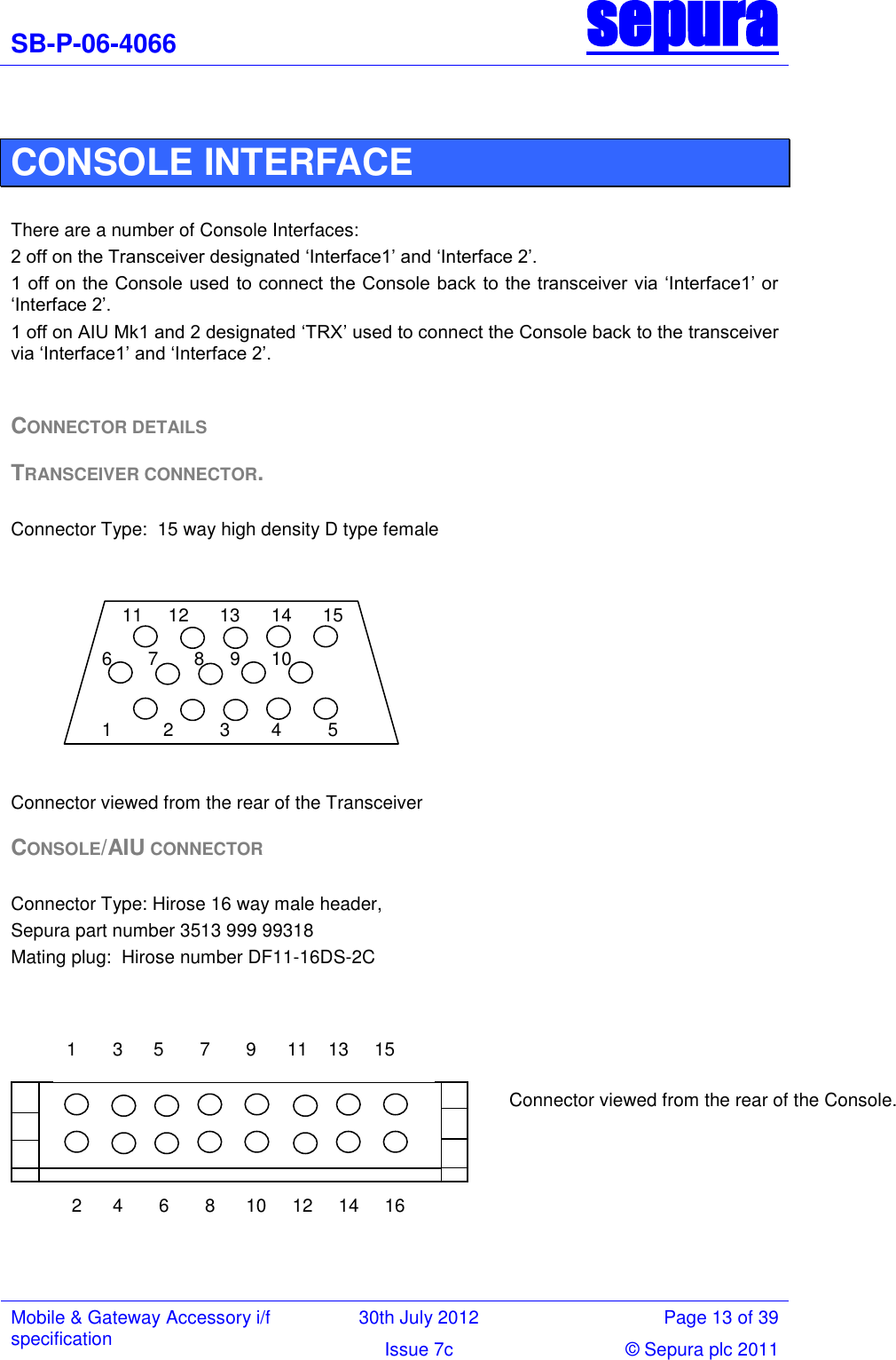 SB-P-06-4066 sepura  Mobile &amp; Gateway Accessory i/f specification 30th July 2012 Page 13 of 39 Issue 7c © Sepura plc 2011    CONSOLE INTERFACE  There are a number of Console Interfaces: 2 off on the Transceiver designated ‗Interface1‘ and ‗Interface 2‘. 1 off on the Console used  to connect the Console back to the transceiver via ‗Interface1‘ or ‗Interface 2‘. 1 off on AIU Mk1 and 2 designated ‗TRX‘ used to connect the Console back to the transceiver via ‗Interface1‘ and ‗Interface 2‘.  CONNECTOR DETAILS TRANSCEIVER CONNECTOR.  Connector Type:  15 way high density D type female    Connector viewed from the rear of the Transceiver CONSOLE/AIU CONNECTOR  Connector Type: Hirose 16 way male header,  Sepura part number 3513 999 99318 Mating plug:  Hirose number DF11-16DS-2C        11     12      13      14      15 1          2         3        4         5 6       7       8     9      10 1       3      5       7       9      11    13     15  2      4       6       8      10     12     14     16 Connector viewed from the rear of the Console. 