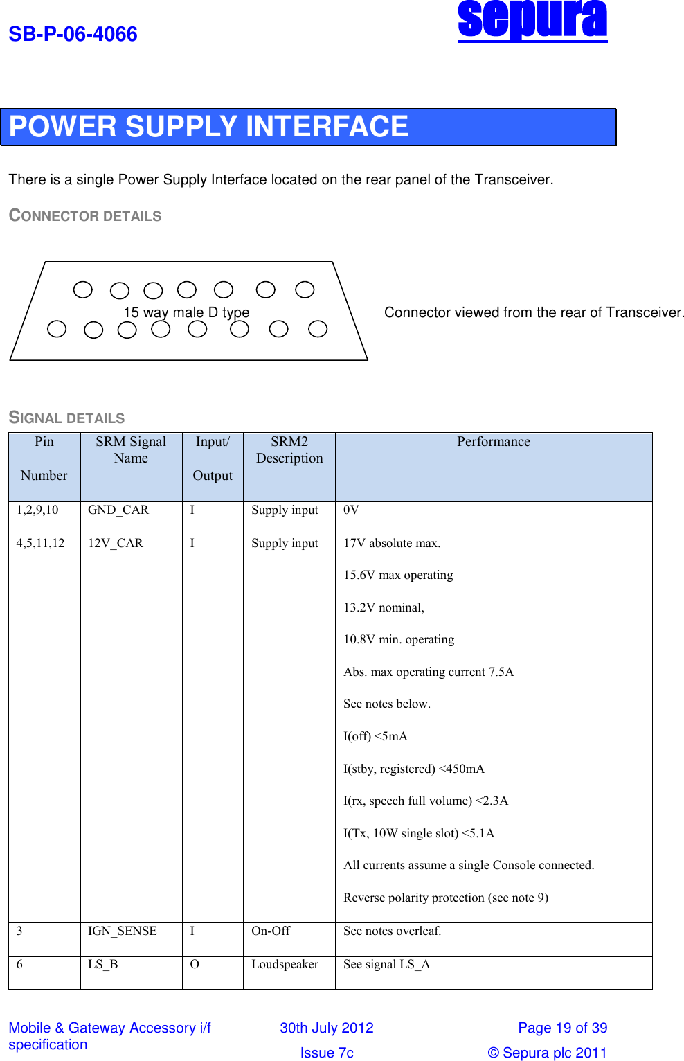 SB-P-06-4066 sepura  Mobile &amp; Gateway Accessory i/f specification 30th July 2012 Page 19 of 39 Issue 7c © Sepura plc 2011    POWER SUPPLY INTERFACE  There is a single Power Supply Interface located on the rear panel of the Transceiver. CONNECTOR DETAILS  SIGNAL DETAILS Pin Number SRM Signal Name Input/ Output SRM2 Description Performance 1,2,9,10 GND_CAR I Supply input 0V 4,5,11,12 12V_CAR I Supply input 17V absolute max. 15.6V max operating 13.2V nominal, 10.8V min. operating Abs. max operating current 7.5A See notes below. I(off) &lt;5mA I(stby, registered) &lt;450mA I(rx, speech full volume) &lt;2.3A I(Tx, 10W single slot) &lt;5.1A All currents assume a single Console connected. Reverse polarity protection (see note 9) 3 IGN_SENSE I On-Off See notes overleaf. 6 LS_B O Loudspeaker  See signal LS_A 15 way male D type                                          Connector viewed from the rear of Transceiver.   