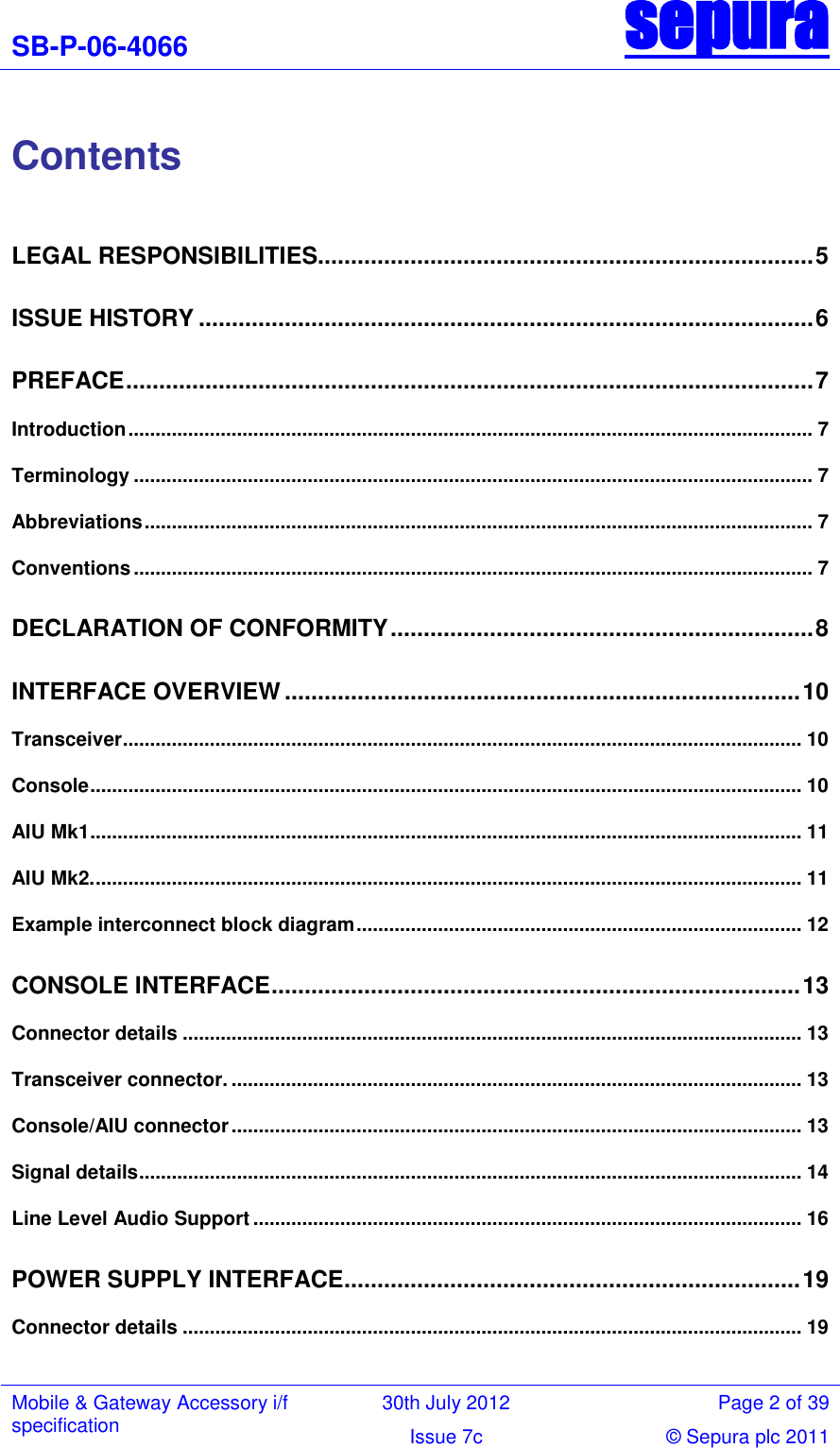 SB-P-06-4066 sepura  Mobile &amp; Gateway Accessory i/f specification 30th July 2012 Page 2 of 39 Issue 7c © Sepura plc 2011    Contents  LEGAL RESPONSIBILITIES........................................................................... 5 ISSUE HISTORY ............................................................................................. 6 PREFACE ........................................................................................................ 7 Introduction .............................................................................................................................. 7 Terminology ............................................................................................................................. 7 Abbreviations ........................................................................................................................... 7 Conventions ............................................................................................................................. 7 DECLARATION OF CONFORMITY ................................................................ 8 INTERFACE OVERVIEW .............................................................................. 10 Transceiver ............................................................................................................................. 10 Console ................................................................................................................................... 10 AIU Mk1 ................................................................................................................................... 11 AIU Mk2. .................................................................................................................................. 11 Example interconnect block diagram .................................................................................. 12 CONSOLE INTERFACE ................................................................................ 13 Connector details .................................................................................................................. 13 Transceiver connector. ......................................................................................................... 13 Console/AIU connector ......................................................................................................... 13 Signal details .......................................................................................................................... 14 Line Level Audio Support ..................................................................................................... 16 POWER SUPPLY INTERFACE ..................................................................... 19 Connector details .................................................................................................................. 19 