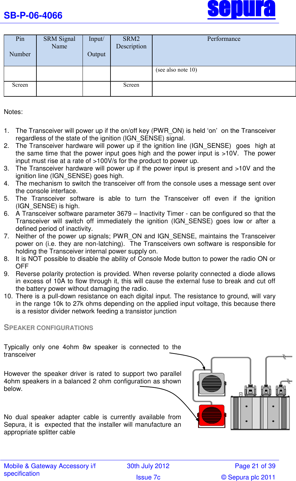 SB-P-06-4066 sepura  Mobile &amp; Gateway Accessory i/f specification 30th July 2012 Page 21 of 39 Issue 7c © Sepura plc 2011   Pin Number SRM Signal Name Input/ Output SRM2 Description Performance (see also note 10) Screen   Screen   Notes:   1.  The Transceiver will power up if the on/off key (PWR_ON) is held ‗on‘  on the Transceiver regardless of the state of the ignition (IGN_SENSE) signal. 2.  The Transceiver hardware will power up if the ignition line (IGN_SENSE)  goes  high at the same time that the power input goes high and the power input is &gt;10V.  The power input must rise at a rate of &gt;100V/s for the product to power up.  3.  The Transceiver hardware will power up if the power input is present and &gt;10V and the ignition line (IGN_SENSE) goes high. 4.  The mechanism to switch the transceiver off from the console uses a message sent over the console interface. 5.  The  Transceiver  software  is  able  to  turn  the  Transceiver  off  even  if  the  ignition (IGN_SENSE) is high. 6.  A Transceiver software parameter 3679 – Inactivity Timer - can be configured so that the Transceiver  will  switch  off  immediately  the  ignition  (IGN_SENSE)  goes  low  or  after  a defined period of inactivity.  7.  Neither of the power up signals; PWR_ON and IGN_SENSE, maintains the Transceiver power on (i.e. they are non-latching).  The Transceivers own software is responsible for holding the Transceiver internal power supply on. 8.  It is NOT possible to disable the ability of Console Mode button to power the radio ON or OFF 9.  Reverse polarity protection is provided. When reverse polarity connected a diode allows in excess of 10A to flow through it, this will cause the external fuse to break and cut off the battery power without damaging the radio. 10. There is a pull-down resistance on each digital input. The resistance to ground, will vary in the range 10k to 27k ohms depending on the applied input voltage, this because there is a resistor divider network feeding a transistor junction SPEAKER CONFIGURATIONS  Typically  only  one  4ohm  8w  speaker  is  connected  to  the transceiver  However the speaker driver  is rated  to  support two  parallel 4ohm speakers in a balanced 2 ohm configuration as shown below.    No  dual  speaker  adapter  cable  is  currently  available  from Sepura, it is  expected that the installer will manufacture an appropriate splitter cable    5V supply 