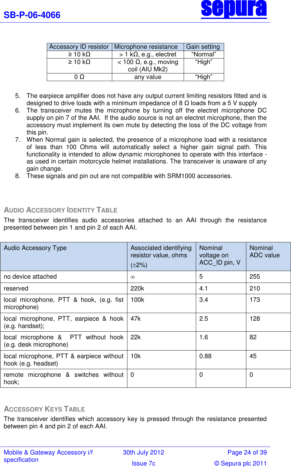 SB-P-06-4066 sepura  Mobile &amp; Gateway Accessory i/f specification 30th July 2012 Page 24 of 39 Issue 7c © Sepura plc 2011    Accessory ID resistor Microphone resistance Gain setting ≥ 10 kΩ &gt; 1 kΩ, e.g., electret ―Normal‖ ≥ 10 kΩ &lt; 100 Ω, e.g., moving coil (AIU Mk2) ―High‖ 0 Ω any value ―High‖  5.  The earpiece amplifier does not have any output current limiting resistors fitted and is designed to drive loads with a minimum impedance of 8 Ω loads from a 5 V supply 6.  The  transceiver  mutes  the  microphone  by  turning  off  the  electret  microphone  DC supply on pin 7 of the AAI.  If the audio source is not an electret microphone, then the accessory must implement its own mute by detecting the loss of the DC voltage from this pin.  7.  When Normal gain is selected, the presence of a microphone load with a resistance of  less  than  100  Ohms  will  automatically  select  a  higher  gain  signal  path.  This functionality is intended to allow dynamic microphones to operate with this interface - as used in certain motorcycle helmet installations. The transceiver is unaware of any gain change. 8.  These signals and pin out are not compatible with SRM1000 accessories.   AUDIO ACCESSORY IDENTITY TABLE The  transceiver  identifies  audio  accessories  attached  to  an  AAI  through  the  resistance presented between pin 1 and pin 2 of each AAI.  Audio Accessory Type Associated identifying resistor value, ohms (2%) Nominal voltage on ACC_ID pin, V Nominal ADC value no device attached  5 255 reserved 220k 4.1 210 local  microphone,  PTT  &amp;  hook,  (e.g.  fist microphone)  100k 3.4 173 local  microphone,  PTT,  earpiece  &amp;  hook (e.g. handset); 47k 2.5 128 local  microphone  &amp;    PTT  without  hook (e.g. desk microphone) 22k 1.6 82 local microphone, PTT &amp; earpiece without hook (e.g. headset)  10k 0.88 45 remote  microphone  &amp;  switches  without hook; 0 0 0  ACCESSORY KEYS TABLE The transceiver identifies which accessory key is pressed through the resistance presented between pin 4 and pin 2 of each AAI.  