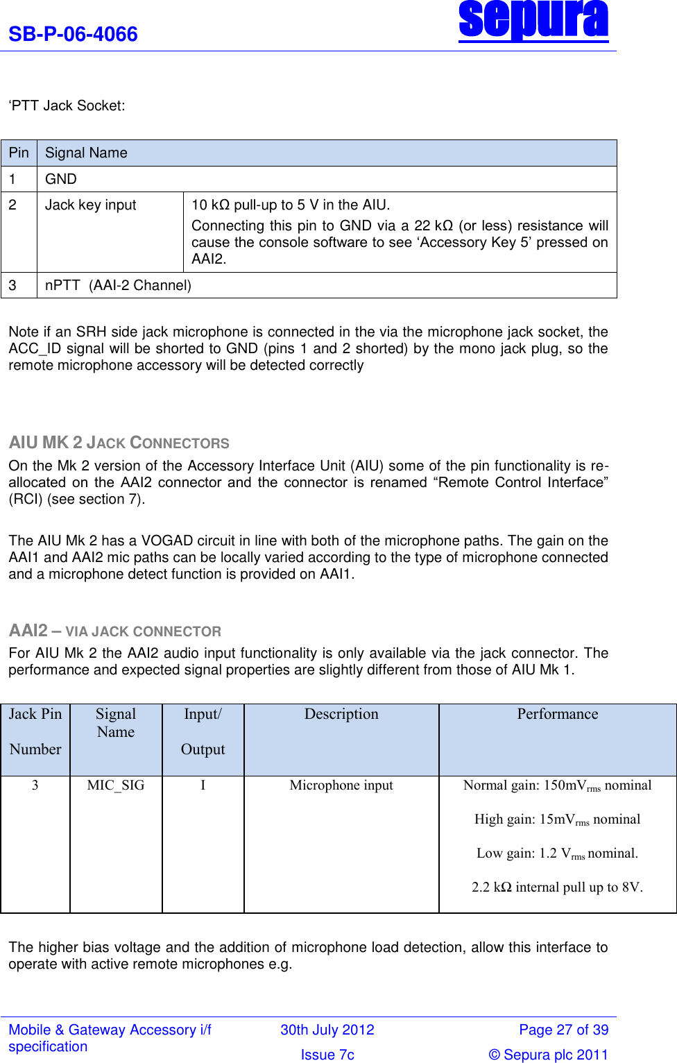 SB-P-06-4066 sepura  Mobile &amp; Gateway Accessory i/f specification 30th July 2012 Page 27 of 39 Issue 7c © Sepura plc 2011    ‗PTT Jack Socket:  Pin Signal Name 1 GND 2 Jack key input 10 kΩ pull-up to 5 V in the AIU.  Connecting this pin to GND via a 22 kΩ (or less) resistance will cause the console software to see ‗Accessory Key 5‘ pressed on AAI2. 3 nPTT  (AAI-2 Channel)  Note if an SRH side jack microphone is connected in the via the microphone jack socket, the ACC_ID signal will be shorted to GND (pins 1 and 2 shorted) by the mono jack plug, so the remote microphone accessory will be detected correctly   AIU MK 2 JACK CONNECTORS  On the Mk 2 version of the Accessory Interface Unit (AIU) some of the pin functionality is re-allocated  on  the  AAI2  connector  and  the  connector  is  renamed  ―Remote  Control  Interface‖ (RCI) (see section 7).   The AIU Mk 2 has a VOGAD circuit in line with both of the microphone paths. The gain on the AAI1 and AAI2 mic paths can be locally varied according to the type of microphone connected and a microphone detect function is provided on AAI1.  AAI2 – VIA JACK CONNECTOR For AIU Mk 2 the AAI2 audio input functionality is only available via the jack connector. The performance and expected signal properties are slightly different from those of AIU Mk 1.  Jack Pin Number Signal Name Input/ Output Description Performance 3  MIC_SIG I Microphone input Normal gain: 150mVrms nominal High gain: 15mVrms nominal Low gain: 1.2 Vrms nominal. 2.2 kΩ internal pull up to 8V.  The higher bias voltage and the addition of microphone load detection, allow this interface to operate with active remote microphones e.g.   