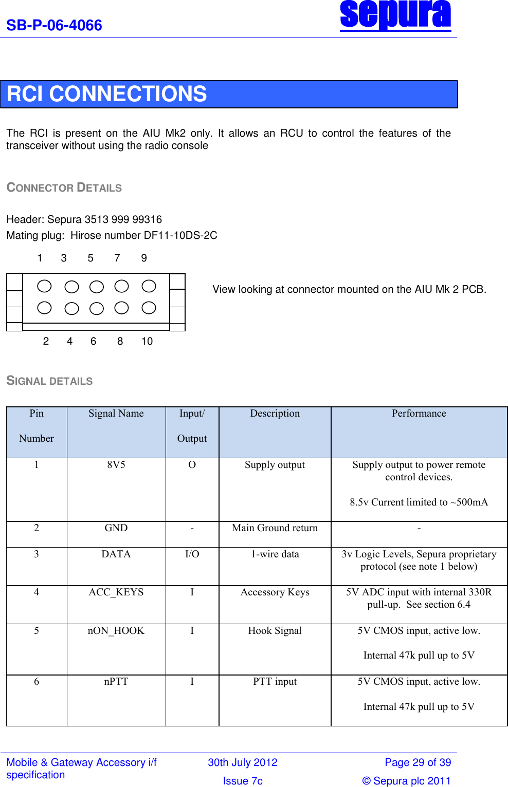 SB-P-06-4066 sepura  Mobile &amp; Gateway Accessory i/f specification 30th July 2012 Page 29 of 39 Issue 7c © Sepura plc 2011    RCI CONNECTIONS  The  RCI  is  present  on  the  AIU  Mk2  only.  It  allows  an  RCU  to  control  the  features  of  the transceiver without using the radio console   CONNECTOR DETAILS  Header: Sepura 3513 999 99316 Mating plug:  Hirose number DF11-10DS-2C  SIGNAL DETAILS  Pin Number Signal Name Input/ Output Description Performance 1 8V5 O Supply output Supply output to power remote control devices. 8.5v Current limited to ~500mA 2 GND - Main Ground return - 3 DATA I/O 1-wire data 3v Logic Levels, Sepura proprietary protocol (see note 1 below) 4 ACC_KEYS I Accessory Keys 5V ADC input with internal 330R pull-up.  See section 6.4 5 nON_HOOK I Hook Signal 5V CMOS input, active low. Internal 47k pull up to 5V 6 nPTT I PTT input 5V CMOS input, active low. Internal 47k pull up to 5V 1      3       5       7       9                                               2      4      6       8      10                                        View looking at connector mounted on the AIU Mk 2 PCB.                                     