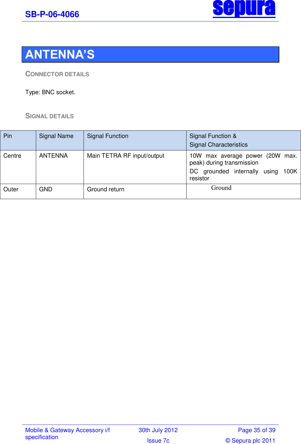 SB-P-06-4066 sepura  Mobile &amp; Gateway Accessory i/f specification 30th July 2012 Page 35 of 39 Issue 7c © Sepura plc 2011    ANTENNA’S CONNECTOR DETAILS  Type: BNC socket.  SIGNAL DETAILS  Pin Signal Name  Signal Function Signal Function &amp; Signal Characteristics Centre ANTENNA Main TETRA RF input/output 10W  max  average  power  (20W  max. peak) during transmission DC  grounded  internally  using  100K resistor Outer GND Ground return Ground  