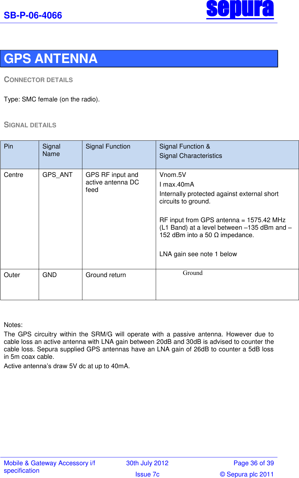 SB-P-06-4066 sepura  Mobile &amp; Gateway Accessory i/f specification 30th July 2012 Page 36 of 39 Issue 7c © Sepura plc 2011    GPS ANTENNA  CONNECTOR DETAILS  Type: SMC female (on the radio).  SIGNAL DETAILS   Notes: The  GPS  circuitry  within  the  SRM/G  will  operate  with  a  passive  antenna.  However  due  to cable loss an active antenna with LNA gain between 20dB and 30dB is advised to counter the cable loss. Sepura supplied GPS antennas have an LNA gain of 26dB to counter a 5dB loss in 5m coax cable. Active antenna‘s draw 5V dc at up to 40mA. Pin Signal Name  Signal Function Signal Function &amp; Signal Characteristics Centre GPS_ANT GPS RF input and active antenna DC feed  Vnom.5V I max.40mA Internally protected against external short circuits to ground.  RF input from GPS antenna = 1575.42 MHz (L1 Band) at a level between –135 dBm and –152 dBm into a 50 Ω impedance.  LNA gain see note 1 below  Outer GND Ground return Ground  
