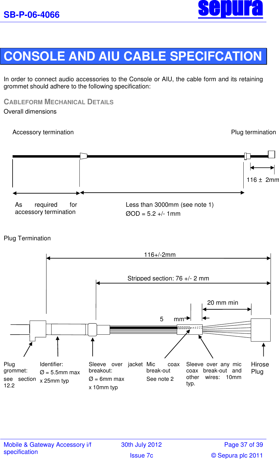SB-P-06-4066 sepura  Mobile &amp; Gateway Accessory i/f specification 30th July 2012 Page 37 of 39 Issue 7c © Sepura plc 2011    CONSOLE AND AIU CABLE SPECIFCATION  In order to connect audio accessories to the Console or AIU, the cable form and its retaining grommet should adhere to the following specification: CABLEFORM MECHANICAL DETAILS Overall dimensions              Plug Termination      Stripped section: 76 +/- 2 mm  116+/-2mm Plug grommet: see  section 12.2  Identifier: Ø = 5.5mm max x 25mm typ Sleeve  over  jacket breakout:  Ø = 6mm max  x 10mm typ  See note 3 Hirose Plug  20 mm min  Sleeve  over  any  mic coax  break-out  and other  wires:  10mm typ. Mic  coax break-out  See note 2  5  mm typ  Less than 3000mm (see note 1)  ØOD = 5.2 +/- 1mm  116 ±  2mm Accessory termination                                         Plug termination As  required  for accessory termination 