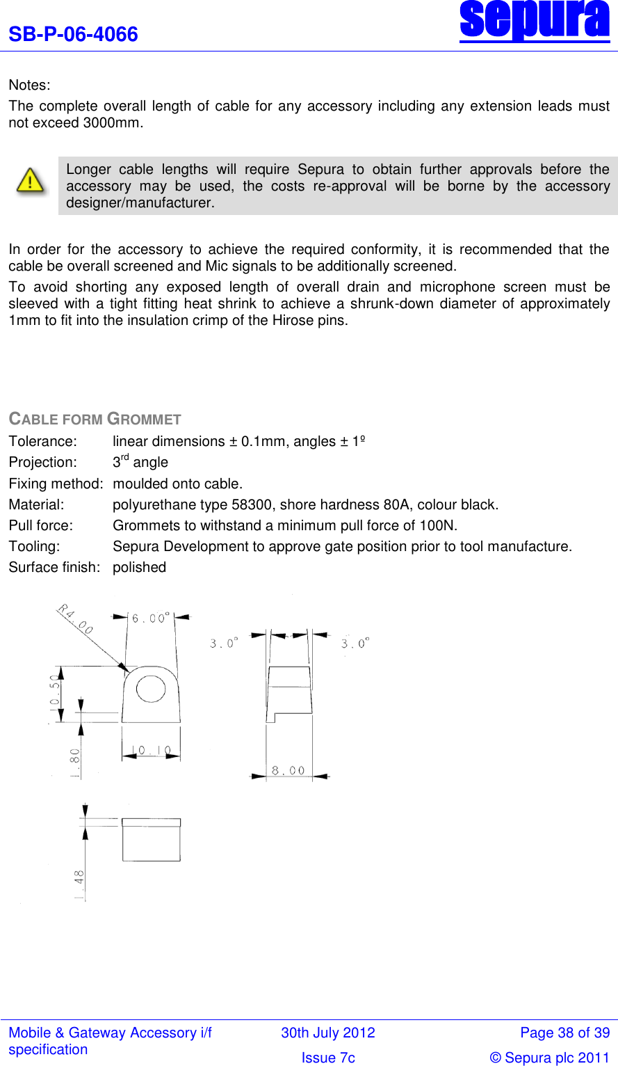 SB-P-06-4066 sepura  Mobile &amp; Gateway Accessory i/f specification 30th July 2012 Page 38 of 39 Issue 7c © Sepura plc 2011   Notes: The complete overall length of cable for any accessory including any extension leads must not exceed 3000mm.     Longer  cable  lengths  will  require  Sepura  to  obtain  further  approvals  before  the accessory  may  be  used,  the  costs  re-approval  will  be  borne  by  the  accessory designer/manufacturer.  In  order  for  the  accessory  to  achieve  the  required  conformity,  it  is  recommended  that  the cable be overall screened and Mic signals to be additionally screened. To  avoid  shorting  any  exposed  length  of  overall  drain  and  microphone  screen  must  be sleeved with  a tight fitting  heat shrink to  achieve a shrunk-down diameter of approximately 1mm to fit into the insulation crimp of the Hirose pins.     CABLE FORM GROMMET Tolerance:   linear dimensions ± 0.1mm, angles ± 1º Projection:   3rd angle Fixing method:  moulded onto cable. Material:   polyurethane type 58300, shore hardness 80A, colour black. Pull force:   Grommets to withstand a minimum pull force of 100N. Tooling:   Sepura Development to approve gate position prior to tool manufacture. Surface finish:   polished                     